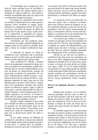 11-10
É recomendado que os tanques de com-
bustível sejam enchidos antes de recolhidos a
hangares, para que não fiquem espaços para a
formação de vapores explosivos. Essa prática é
também recomendada após cada vôo, para evitar
a condensação de água nos tanques.
Os tanques de combustível não deverão
ser enchidos completamente até o topo quando a
aeronave estiver recolhida ao hangar, princi-
palmente se a temperatura externa for mais bai-
xa do que a de dentro de hangar. Se dentro do
hangar estiver mais quente do que a parte exter-
na, o combustível se expandirá nos tanques,
transbordando, através do sistema de ventilação,
criando um perigo de incêndio.
Ferramentas que não produzam cente-
lhas deverão ser usadas, quando trabalhando em
qualquer parte de um sistema ou unidade, desti-
nada a estocar ou conduzir combustíveis líqui-
dos.
A utilização de tanques ou linhas de
combustível com vazamentos não é permitida.
Reparos devem ser feitos logo que descobertos,
e com a devida urgência que o perigo exige.
Todo combustível é filtrado e passado
através de equipamento separador de água, exis-
tente nos tanques de armazenagem, quando ele é
liberado para os veículos reabastecedores; ou no
caso de pontos de abastecimento, quando ele
passa para as conexões de suprimento. Os veí-
culos reabastecedores também passam o com-
bustível através de um sistema de filtros e equi-
pamento separador de água, antes que ele seja
liberado para a aeronave. Esses filtros e separa-
dores são normalmente checados pela manhã,
quanto a evidência de sujeira e água, e todas as
vezes após o veículo reabastecedor ter sido car-
regado. Quando o veículo reabastecedor for car-
regado, aguarda-se, no mínimo, 15 minutos e,
então checa-se quanto a presença de água, antes
do abastecimento de qualquer aeronave.
Quando usando combustível que tenha
sido estocado em latões ou tambores, ele deverá
ser passado em um funil-coador antes de ser
colocado em uma aeronave. Essa prática é ne-
cessária por causa da condensação e da ferru-
gem que se desenvolvem dentro dos latões e
tambores.
Se for usada camurça na filtragem do
combustível, aumenta-se o perigo pelo aumento
da eletricidade estática pela passagem da gasoli-
na pelo filtro. A camurça deve ser aterrada e
permanecer assim até que todo o combustível ti-
ver escoado. Isso pode ser feito por contato com
uma tela metálica de suporte que esteja aterrada.
Nunca devemos usar um funil de plástico, ou
material isolante semelhante, quando estivermos
transferindo o combustível de latões ou tambo-
res.
As aeronaves devem ser abastecidas em
uma área segura. Não se abastece ou destan-
queia uma aeronave dentro de hangares ou ou-
tros ambientes fechados, exceto no caso de uma
emergência. Não deve haver nenhum perigo de
fogo, os interruptores elétricos devem estar des-
ligados e a aeronave deve estar calçada antes de
iniciar o reabastecimento ou destanqueio.
Uma pessoa que conheça os perigos e-
xistentes na operação, deverá estar portando um
extintor de CO2. Ele deve estar protegido contra
a inalação de vapores de hidrocarbonetos, que
podem causar mal estar e tonturas, ou pode ser
até fatal. Deve-se observar medidas adequadas
de ventilação para evitar o acúmulo de gases.
Devido ao seu alto teor de chumbo, o
combustível não deve tocar nas vestimentas, na
pele ou nos olhos. Qualquer peça de vestimenta
molhada de gasolina deve ser removida o quan-
to antes, e as partes do corpo devem ser lavadas
com água e sabão. O uso de roupas molhadas
com gasolina cria um grande perigo de incêndio
e pode ainda gerar bolhas dolorosas semelhantes
àquelas causadas por queimaduras, devido ao
contato direto. Se houver contato com os olhos,
deve-se buscar atendimento médico imediata-
mente.
Deveres da tripulação durante o reabasteci-
mento
Quando uma aeronave vai ser reabaste-
cida por gravidade, ela deve estar no pátio ou
em um local afastado e não deve estar nas vizi-
nhanças de possíveis fontes de ignição dos va-
pores do combustível. Deve-se levar em consi-
deração a direção do vento, de forma que os
vapores não sejam levados em direção a fontes
de ignição.
O caminhão tanque deve ser estacionado
tão longe da aeronave quanto o comprimento da
mangueira permita, e de preferência do lado da
aeronave que receber o vento. Ele deve ficar es-
tacionado paralelo à asa, ou de tal forma que po-
sa ser removido rapidamente em caso de incên-
dio (A da Figura 11-7). Tão logo a operação
termine, o caminhão deve ser removido das pro-
 