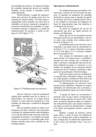 11-11
proximidades da aeronave. As tampas do tanque
do caminhão abastecedor devem ser mantidas
fechadas, exceto quando o caminhão estiver
sendo abastecido.
Preferivelmente, a equipe de reabasteci-
mento para aeronave de grande porte deve ser
formada por quatro homens. Um deles opera o
equipamento contra incêndio; um outro fica no
caminhão; um terceiro manuseia a mangueira e
o painel de transferência do caminhão; e o quar-
to homem manuseia a mangueira e o painel de
reabastecimento da aeronave, e enche os tan-
ques (A e B da figura 11-7).
Figura 11-7 Reabastecendo uma aeronave.
Deve-se observar o tipo de combustível
suprido pelo caminhão antes de se iniciar o a-
bastecimento. Os técnicos de aviação devem
conhecer os vários tipos de combustíveis e seus
cuidados, de forma que o combustível adequado
seja usado.
Deve-se também verificar se todos os in-
terruptores, de rádio e elétricos, não necessários
à operação de reabastecimento estão desligados,
e se as fontes elétricas não essenciais estão des-
conectadas da aeronave. Um membro da equipe
verifica se a aeronave e o caminhão estão corre-
tamente aterrados para evitar centelhas de ele-
tricidade estática.
Operações de reabastecimento
No reabastecimento por gravidade, o ho-
mem com o extintor de CO2 fica perto da aero-
nave. O operador da mangueira do caminhão
desenrola-a e passa-a para o operador do painel
da aeronave, que fará o reabastecimento. Deve-
se ter cuidado na colocação da mangueira no
bocal de abastecimento para não danificar o
revestimento da aeronave.
Na ponta da mangueira hà um fio de
aterramento que deve ser ligado próximo ao
tanque a ser abastecido.
Outro tipo de fio de aterramento possui
uma garra jacaré em sua extremidade, e ela ser-
ve como uma conexão terra contínua para o
bocal (C da figura 11-7).
O caminhão possui dois fios-terra; um é
conectado a um ponto local de aterramento (A
da Figura 11-7), e o outro é conectado à aerona-
ve (A e B da figura 11-7). A aeronave também
deve ser aterrada ao solo.
Esse arranjo de aterramento pode ter
outras formas. Em muitos casos, o caminhão é
aterrado por uma corrente que é arrastada no
chão; a aeronave é aterrada por uma tira de car-
bono embutida nos pneus; e a aeronave e o ca-
minhão são mantidos em um potencial elétrico
comum por um fio condutor, circulando a man-
gueira de sua ponta para o bocal do tanque.
Tudo isso é para evitar um centelhamen-
to causado pela eletricidade estática, que pode
ser criada quando o combustível fluir através da
mangueira para dentro do tanque da aeronave.
O reabastecimento de aeronaves leves
envolve menos problemas. Enquanto as respon-
sabilidades do reabastecedor são as mesmas, a
operação geralmente requer um ou dois elemen-
tos.
O perigo de danos ao revestimento é
reduzido, uma vez que a altura e localização do
bocal do tanque permite um acesso fácil. Além
disso, aeronaves pequenas podem ser empurra-
das manualmente para uma posição próxima a
um tanque ou ponto de abastecimento. A figura
11-8 mostra uma pequena aeronave sendo rea-
bastecida.
Quando o tanque da aeronave estiver
quase cheio, a razão do fluxo de combustível
deve ser reduzida para enchê-lo totalmente; ou
seja, o tanque deve ser abastecido vagarosamen-
te até a boca, sem derramar sobre a asa ou o
solo.
 