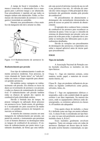 11-12
A tampa do bocal é reinstalada, o fio-
massa é removido e o abastecedor leva a man-
gueira para o próximo tanque a ser abastecido.
Esse procedimento é repetido até que todos os
tanques tenham sido abastecidos. Então, os fios-
massas são desconectados da aeronave e a man-
gueira é reenrolada no caminhão.
Durante esse procedimento o bico metá-
lico da mangueira não deve arrastar no chão.
Figura 11-8 Reabastecimento de aeronaves le-
ves.
Reabastecimento por pressão
Esse tipo de reabastecimento é usado em
muitas aeronaves modernas. Esse processo, às
vezes chamado de "ponto único" ou "sub-alar",
reduz em muito o tempo requerido para abaste-
cer grandes aeronaves.
Há também outras vantagens no reabas-
tecimento sob pressão. Ele elimina os riscos de
danos ao revestimento da aeronave e ao pessoal,
e reduz as chances de contaminação do combus-
tível. O reabastecimento sob pressão também
reduz as chances de ignição dos vapores do
combustível pela eletricidade estática.
Devido à limitada área do tanque, há
poucas vantagens na aplicação desse processo
em aeronaves leves. Sendo assim, ele geralmen-
te é incorporado em jatos executivos de médio
porte e em grandes aeronaves de transporte co-
merciais ou militares.
A maioria dos sistemas consiste em uma
mangueira de reabastecimento por pressão, um
painel de controle, e instrumentos que permitam
a um só homem abastecer ou destanquear todos
os tanques de combustível da aeronave. O sis-
tema de reabastecimento por ponto único é ge-
ralmente desenhado, de forma que uma tubula-
ção seja acessível próxima à ponta da asa ou sob
a asa, próxima à sua raiz. As válvulas de cone-
xão dos vários tanques à linha principal de abas-
tecimento são geralmente atuadas pela pressão
do combustível.
Os procedimentos de abastecimento e
destanqueio são normalmente demonstrados na
porta de acesso ao painel de controle de abaste-
cimento.
O operador deve conhecer bem o sistema
de combustível da aeronave para reconhecer os
sintomas de panes. Uma vez que o o desenho de
sistemas de abastecimento por pressão varia um
pouco de avião para avião, o operador deve con-
sultar as instruções dos fabricantes para os pro-
cedimentos detalhados.
Devido às variações nos procedimentos
de destanqueio das aeronaves, é importante con-
sultar o manual aplicável antes de iniciar qual-
quer procedimento.
FOGO
Tipos de incêndio
A Associação Nacional de Proteção con-
tra Incêndio classificou os incêndios em três
tipos básicos:
Classe A - fogo em materiais comuns, como
madeira, tecido, papel, e materiais de revesti-
mento interno, etc.
Classe B - fogo em produtos inflamáveis do pe-
tróleo ou líquidos combustíveis como graxas,
solventes, tintas, etc.
Classe C - fogo em equipamentos elétricos e-
nergizados, onde a não condutividade do agente
extintor é um fator importante. Na maioria dos
casos, onde os equipamentos elétricos estão de-
senergizados, os extintores aplicáveis às classes
A e B também são adequados.
Uma quarta classe de incêndio, a classe
D, é definida como um fogo em metais inflamá-
veis. A classe D não é considerada um tipo bási-
co, uma vez que está geralmente associada a um
incêndio classe A, B ou C.
Esses incêndios geralmente envolvem
magnésio. Tanto em estoque como em rodas de
aeronaves. Qualquer um desses tipos de incên-
dio pode ocorrer durante a manutenção, ou ope-
 