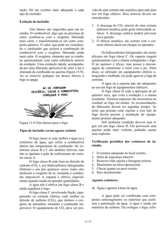 11-13
ração. Há um extintor mais adequado a cada
tipo de incêndio.
Extinção de incêndio
Três fatores são requeridos para um in-
cêndio. O combustível: algo que na presença de
calor, combine-se com o oxigênio, liberando
mais calor, e transformando-se em outro com-
posto químico. O calor: que pode ser considera-
do o catalisador que acelera a combinação do
combustível com o oxigênio, liberando ainda
mais calor. O oxigênio: elemento que se combi-
na quimicamente com outra substância através
da oxidação. Uma oxidação rápida, acompanha-
da por uma liberação apreciável de calor e luz é
chamada de combustão ou queima (figura 11-9).
Ao se remover qualquer um desses fatores o
fogo se apaga.
Figura 11-9 Três fatores para o fogo.
Tipos de incêndio versus agente extintor
O fogo classe A cede melhor a água ou a
extintores de água, que esfria o combustível
abaixo das temperaturas de combustão. Os ex-
tintores classe B e C são também efetivos, mas
não se igualam a ação de resfriamento do extin-
tor classe A.
O fogo classe B cede bem ao dióxido de
carbono (CO2 ), aos hidrocarbonos halogenados
(Halons) e aos pós químicos secos; todos eles
deslocam o oxigênio do ar, tornando a combus-
tão impossível. A espuma é efetiva, especial-
mente quando usada em grandes quantidades.
A água não é efetiva em fogo classe B e
ainda espalhará o fogo.
O fogo classe C envolvendo fiação, equi-
pamento ou corrente elétrica, cede melhor ao
dióxido de carbono (CO2), que desloca o oxi-
gênio da atmosfera, tornando a combustão im-
provável. O equipamento de CO2 deve ser pro-
vido de uma corneta não-metálica aprovada para
uso em fogo elétrico. Dois motivos devem ser
considerados:
1. A descarga de CO2 através de uma corneta
(difusor) metálica pode gerar eletricidade es-
tática. A descarga estática poderá provocar
nova ignição.
2. O difusor metálico, em contato com a cor-
rente elétrica daria um choque no operador.
Os hidrocarbonos halogenados são muito
eficazes em fogo classe C. Os vapores reagem
quimicamente com a chama extingüindo o fogo.
O pó químico é eficaz, mas possui a desvan-
tagem de contaminar o local com o pó. Além
disso, se utilizado em equipamento elétrico e-
nergizado e molhado, ele pode agravar a fuga de
corrente.
A água ou a espuma não são adequados
ao uso em fogo de equipamentos elétricos.
O fogo classe D cede á aplicação de pó
químico seco, que evita a oxidação e a chama
resultante. Técnicas especiais são necessárias no
combate ao fogo em metais. As recomendações
do fabricante devem ser seguidas sempre. As
áreas que possam estar sujeitas a esse tipo de
fogo devem possuir a instalação do equipa-
mento protetor adequado.
Sob nenhuma condição deve-se usar á-
gua em um fogo classe D. Ela provocará uma
queima ainda mais violenta, podendo causar
uma explosão.
Verificação periódica dos extintores de in-
cêndio.
1. O extintor adequado no local correto.
2. Selos de segurança intactos.
3. Remover toda sujeira e ferrugem externa.
4. Manômetro na faixa operacional.
5. Checar quanto ao peso correto.
6. Bico desobstruído.
Agentes extintores
A. Água e agentes à base de água.
A água pode ser combinada com com-
postos anticongelantes ou materiais que acele-
rem a penetração da água. A água é usada em
materiais de carbono. Ela extingue o fogo, refri-
 