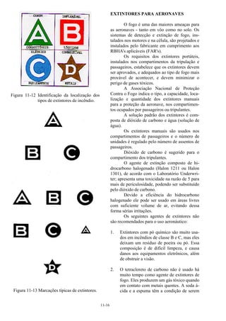 11-16
Figura 11-12 Identificação da localização dos
tipos de extintores de incêndio.
Figura 11-13 Marcações típicas de extintores.
EXTINTORES PARA AERONAVES
O fogo é uma das maiores ameaças para
as aeronaves - tanto em vôo como no solo. Os
sistemas de detecção e extinção de fogo, ins-
talados nos motores e na célula, são projetados e
instalados pelo fabricante em cumprimento aos
RBHA's aplicáveis (FAR's).
Os requisitos dos extintores portáteis,
instalados nos compartimentos da tripulação e
passageiros, estabelece que os extintores devem
ser aprovados, e adequados ao tipo de fogo mais
provável de acontecer, e devem minimizar o
perigo de gases tóxicos.
A Associação Nacional de Proteção
Contra o Fogo indica o tipo, a capacidade, loca-
lização e quantidade dos extintores manuais
para a proteção da aeronave, nos compartimen-
tos ocupados por passageiros ou tripulantes.
A solução padrão dos extintores é com-
posta de dióxido de carbono e água (solução de
água).
Os extintores manuais são usados nos
compartimentos de passageiros e o número de
unidades é regulado pelo número de assentos de
passageiros.
Dióxido de carbono é sugerido para o
compartimento dos tripulantes.
O agente de extinção composto de hi-
drocarbono halogenado (Halon 1211 ou Halon
1301), de acordo com o Laboratório Underwri-
ter; apresenta uma toxicidade na razão de 5 para
mais de periculosidade, podendo ser substituído
pelo dióxido de carbono.
Devido a eficiência do hidrocarbono
halogenado ele pode ser usado em áreas livres
com suficiente volume de ar, evitando dessa
forma sérias irritações.
Os seguintes agentes de extintores não
são recomendados para o uso aeronáutico:
1. Extintores com pó químico são muito usa-
dos em incêndios de classe B e C, mas eles
deixam um resíduo de poeira ou pó. Essa
composição é de difícil limpeza, e causa
danos aos equipamentos eletrônicos, além
de obstruir a visão.
2. O tetracloreto de carbono não é usado há
muito tempo como agente de extintores de
fogo. Eles produzem um gás tóxico quando
em contato com metais quentes. A soda á-
cida e a espuma têm a condição de serem
 
