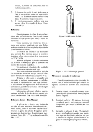 11-17
tóxicas, e podem ser corrosivas para os
materiais adjacentes.
3. O brometo de metila é mais tóxico que o
CO2, e não pode ser usado em áreas confi-
nadas. Ele é também muito corrosivo em
peças de alumínio, magnésio e zinco.
4. O clorobromometano, embora seja um
agente eficaz de extinção de fogo, é bas-
tante tóxico.
Extintores
Os extintores do tipo lata de aerosol co-
mum são, definitivamente, inaceitáveis como
extintores do tipo portátil para o uso a bordo de
aeronaves.
Como exemplo, um extintor do tipo es-
puma em aerosol, localizado em uma bolsa,
atrás da cadeira do piloto, explodiu destroçando
o estofamento do assento.
O interior da aeronave foi danificado
pela espuma. Isso ocorreu quando a aeronave
estava no solo e a temperatura do ar exterior era
de 32º C (90ºF).
Além do perigo de explosão, o tamanho
do extintor é inadequado para o combate até
mesmo dos menores incêndios.
Um extintor de pó químico foi instalado
próximo a um aquecedor de ar do piso.
Por uma razão desconhecida a posição
da unidade foi revertida, no que colocou o ex-
tintor diretamente na frente do aquecedor de ar.
Durante o vôo, com o aquecedor em
operação, o extintor superaqueceu e explodiu,
enchendo o compartimento com o pó químico.
A proximidade dos aquecedores de ar deverá ser
considerada, quando selecionando a localização
de um extintor manual.
Informações adicionais relativas a extin-
tores de incêndio de bordo, do tipo manual, po-
derão ser obtidas no DAC ou SERAC da região.
Extintores de solo - Tipo Manual
A seleção de extintores para instalação
no solo, oficinas, pontos de abastecimento, etc.,
não é restrito, como os instalados a bordo de ae-
ronaves. A gama de seleção de agentes quími-
cos para os diversos tipos de extintores é mos-
trada na figura 11-11.(Veja também figuras 11-
14 e 11-15.)
Figura 11-14 Extintor de CO2.
Figura 11-15 Extintor de pó químico.
Métodos de operação de extintores
Eles são convenientemente agrupados de
acordo com os meios utilizados para expelir os
agentes. Existem seis métodos mais comuns em
uso.
1. Geração própria - A atuação causa a gera-
ção dos gases que fornecem a energia para
expelir o agente.
2. Expelente próprio - Os agentes têm uma
pressão de vapor, na temperatura normal
de operação, para serem expelidos por eles
mesmos.
3. Cartucho ou cilindro de gás - O expelente
a gás é confinado sob pressão num recipi-
ente separado do cilindro principal, até que
o operador o dispare, pressurizando o a-
gente do cilindro principal para o extintor.
 