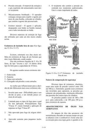 11-18
4. Pressão estocada - O material de extinção e
o gás expelente são armazenados num úni-
co recipiente.
5. Mecanicamente bombeado - O operador
consegue energia para expelir o agente por
meio de uma bomba, colocada no cilindro,
que contém o agente não pressurizado.
6. Extintor manual - O agente é aplicado,
despejando com balde ou bomba manual,
com o tubo introduzido no balde.
Diversos materiais de extinção de fogo
são utilizados por cada um dos meios citados
acima.
Extintores de incêndio fora de uso (Ver figu-
ras 11-16 e 11-17)
Existem, entretanto nos dias atuais mi-
lhões de extintores de fogo, de um formato que
não é mais fabricado, sendo usados.
Eles são extintores líquidos de 5, 10 e 20
litros, do tipo "inverta e use". O último deste
tipo foi feito para a capacidade de 10 litros.
Os agentes usados nesses extintores são:
1 - Soda-ácida.
2 - Espuma.
3 - Água com cartucho.
4 - Carregado sob pressão e com cartucho.
As razões que influenciaram para a deci-
são de não fabricarem mais esses extintores são:
1. Inverter para usar - Dificuldade para o uso
devido ao peso, e um método pouco co-
mum de ativação.
2. Limitado para os tipos de fogo para o qual
ele tem aplicação. Principalmente fogo
"Classe A", muito limitado a aplicação de
espumas no fogo "Classe B".
3. Não aprovado para fogo de origem elétri-
ca.
4. Aprovado somente para pequenos incên-
dios.
5. O recipiente não contém a pressão en-
contrada nos recipientes padronizados.
Este é o mais importante de todos.
Figura 11-16 e 11-17 Extintores de incêndio
fora de uso.
Fatores de comparação de segurança
Diversos tipos de extintores, obsoletos,
usam uma razão de pressão variável entre 350
até 500 p.s.i. Entretanto, quando esses extintores
são invertidos para operarem, as pressões ge-
ralmente são prejudicadas, totalmente diferentes
das pressões dos outros tipos de cilindros.
As pressões podem variar de 100 a 300
p.s.i. para soda-ácida; e de 100 para 350 p.s.i.
para extintores de espuma.
ABASTECIMENTO DE ÓLEO NAS
AERONAVES
Os tanques de óleo das aeronaves são
normalmente checados ao mesmo tempo em que
se abastece com o combustível. Existe uma úni-
ca exceção para essa regra geral, é quando os fa-
 