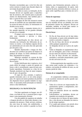 11-19
bricantes recomendam que o nível de óleo em
certos motores à reação seja checado depois de
um tempo da parada do motor.
Em todos os casos, as instruções, do fa-
bricante devem ser seguidas para o especifico
tipo da aeronave, não somente para os procedi-
mentos de abastecimento, mas também para o
tipo e o grau do óleo a ser usado.
Os tanques de óleo das aeronaves nunca
devem ser enchidos até sua capacidade máxima,
ou acima da marca de cheio, no instrumento in-
dicador ou na vareta.
Isto é devido a expansão térmica do ó-
leo, quando aquecido, ou em grandes altitudes
em que ele se expande.
O espaço extra nos tanques de óleo per-
mite essa expansão e previne o trans-
bordamento.
As especificações do óleo devem ser
checadas nas instruções dos fabricantes da ae-
ronave ou motor, e em hipótese alguma devem
ser substituídos por um outro óleo não aprovado
por eles para o uso.
Quando abastecendo o tanque de óleo,
devemos nos certificar que panos de limpeza ou
pedaços de estopa, ou outras substâncias estra-
nhas, não penetrem no tanque.
Materiais estranhos no sistema de óleo
restringem o fluxo do óleo, e podem causar fa-
lha no motor.
O óleo lubrificante não é explosivo, ele é
muito difícil de atingir o ponto de ignição em
bruto e, não é, normalmente, capaz de uma com-
bustão espontânea. Entretanto se o óleo for in-
flamado, produzirá um fogo de maior tempera-
tura do que o da gasolina.
O vapor do óleo, contudo, é explosivo
quando misturado com o ar em certas propor-
ções. Os vapores de muitos produtos do petróleo
são altamente tóxicos quando inalados ou inge-
ridos. É necessária muita precaução ao manuse-
armos o óleo lubrificante.
SEGURANÇA NA MANUTENÇÃO
Um bom suprimento no hangar, nas ofi-
cinas, e na linha de vôo, é essencial para a segu-
rança e uma manutenção eficiente.
Um alto padrão de sequência de trabalho
e limpeza deverão ser observados durante a ma-
nutenção da aeronave. Onde serviços continua-
dos com troca de turnos são estabelecidos, o
turno que sai, deve conferir e guardar na ferra-
mentaria, suas ferramentas pessoais, caixas ro-
lantes, todos os equipamentos de apoio, todo
material de pista, extensões elétricas e caixas, as
quais serão supérfluas para o término do servi-
ço.
Faixas de segurança
Faixas para pedestres e locais de extin-
toes de incêndio devem ser pintados em torno
do perímetro interno dos hangares. Devem ser
marcadas, também, as faixas para manter os
pedestres fora das áreas de trabalho.
Fios de força:
1. Os fios de força devem ser do tipo indus-
trial pesado, os quais estão protegidos para
resistir a corrosões e impacto.
2. Os fios de força não devem ser passados
sobre qualquer equipamento.
3. As lâmpadas devem ser à prova de explo-
são.
4. Todas as lâmpadas ou equipamentos deve-
rão ser desligados, para evitar a formação
de arco antes de conectar ou desconectar.
5. Os fios de força deverão ser esticados,
enrolados e estocados propriamente, quan-
do não estiverem em uso.
O descumprimento das sugestões ou nor-
mas acima pode resultar em explosões e in-
cêndios, com perdas de milhões de reais, ou, até
mesmo, perda de vidas.
Sistema de ar comprimido
Ar comprimido é idêntico a eletricidade,
e um excelente sistema de auxílio quando ope-
rado sob controle.
1. Tubos de ar devem ser inspecionados fre-
quentemente quanto a entupimentos, des-
gastes e rachaduras.
2. Todas as conexões devem ser mantidas
sem vazamento.
3. Lubrificadores, se instalados, devem ser
mantidos em condições de operação.
4. O sistema deve ter drenos de água instala-
dos, e eles devem ser drenados em interva-
los de tempo regulares.
5. O ar usado para pintura com pistola deve
ser filtrado para remover óleo e água.
 