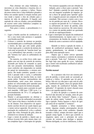 11-2
Para eliminar um calço hidráulico, re-
movemos as velas dianteiras e traseiras dos ci-
lindros inferiores, e giramos a hélice. Nunca
devemos tentar tirar o calço hidráulico girando a
hélice em sentido oposto à rotação normal, pois
isso tende a injetar o óleo do cilindro para o
interior do tubo de admissão. O líquido será
aspirado de volta ao cilindro, com possibilidade
de ocorrer outro calço hidráulico completo ou
parcial na próxima partida.
Para girar o motor, o procedimento é o
seguinte:
1 - Ligar a bomba auxiliar de combustível, se
for o caso (nem toda aeronave é equipada
com bomba auxiliar).
2 - Colocar o controle da mistura na posição
recomendada para a combinação carburador
e motor, do tipo que está sendo girado.
Como regra geral, o controle da mistura de-
verá estar na posição de "marcha lenta" pa-
ra os carburadores tipo pressão, e na posi-
ção "mistura rica" para os carburadores do
tipo bóia.
Na maioria, os aviões leves estão equi-
pados com um tipo de controle de mistura,
acionado por hastes de comando os quais
não tem posições intermediárias. Quando
esses controles são empurrados no sentido
do painel de instrumentos, a mistura enri-
quece. Do modo contrário, quando o con-
trole é puxado todo o curso, o carburador
fica na posição de marcha lenta ou total-
mente pobre. Posições intermediárias não
determinadas, entre esses dois extremos,
podem ser selecionadas pelo operador para
obter qualquer ajuste de mistura desejada.
3 - Selecionar a manete para a posição na qual
será mantida, 1.000 para 1.200 r.p.m. ( a-
proximadamente de 1/8 a 1/2 polegada da
posiçào fechada).
4 - Manter o pré-aquecimento ou alternar o
controle de ar (ar do carburador) na posição
"frio" para evitar danos e incêndio no retor-
no de chamas. Esse dispositivo de aqueci-
mento auxiliar deverá ser usado depois que
o motor estiver aquecido. Ele previne a va-
porização do combustível; evita a carboni-
zação das velas; formação de gelo, além de
eliminá-lo no sistema de indução.
5 - Ligar o motor de partida e, depois que as
hélices tiverem feito pelo menos duas vol-
tas completas ligar o interruptor de ignição.
Nos motores equipados com um vibrador de
indução, girar a chave para a posição "am-
bos". Quando a partida for num motor que
usa um magneto acoplador de impulso, gi-
rar a chave de ignição para "partida" quan-
do o magneto possuir um conjunto de freio
retardado. Não acionar o motor com o mo-
tor de partida por mais de 1 minuto. Deve-
se esperar um período de 3 a 5 minutos, pa-
ra esfriamento do motor de partida, entre
duas tentativas sucessivas. De outra manei-
ra o motor de partida poderá ser queimado
devido ao superaquecimento.
6 - Ligar o interruptor de injeção de combustível
intermitentemente, ou injetar com 1 a 3 a-
cionamentos da bomba de injeção, depen-
dendo de como a aeronave estiver equipada.
Quando se inicia a ignição do motor, o
injetor de combustível permanece ligado, en-
quanto, gradualmente, vai abrindo a manete
para obter uma operação suave.
Depois que o motor estiver operando
com o injetor, acionamos o controle da mistura
para a posição "toda rica". Soltamos o injetor
tão logo haja uma queda de r.p.m., indicando
que o motor está recebendo combustível adicio-
nal do carburador.
Partida manual
Se a aeronave não tiver um sistema pró-
prio de partida, o motor pode ser acionado gi-
rando-se a hélice. O operador que irá girar a
hélice, fala em voz alta para o que está na cabi-
ne, "combustível ligado, chave de ignição desli-
gada, manete de combustível fechada, freios
aplicados". O operador do motor checará esses
itens e em seguida repetirá a frase.
A chave de ignição e a manete de com-
bustível não deverão ser tocadas, antes do gira-
dor da hélice falar "contacto". Depois, o ope-
rador da cabine repete "contacto" e, só então,
liga a ignição. Nunca ligamos a chave de igni-
ção antes de ter repetido o "contacto".
Quando acionamos a hélice manual-
mente, algumas simples preocupações devem
ser observadas para evitar acidentes. Quando
tocando a hélice, sempre devemos supor que a
ignição esteja ligada. A chave que controla os
magnetos opera com o princípio de curto-
circuito de corrente para desligar a ignição.
Mesmo desligada, se estiver defeituosa, a chave
 