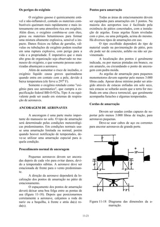 11-21
Os perigos do oxigênio
O oxigênio gasoso é quimicamente está-
vel e não-inflamável, contudo os materiais com-
bustíveis queimam mais rapidamente e mais in-
tensamente em uma atmosfera rica em oxigênio.
Além disso, o oxigênio combina-se com óleo,
graxa ou materiais betuminosos para formar
uma mistura altamente explosiva, sensível a im-
pacto. Danos físicos ou falhas de garrafas, vál-
vulas ou tubulações de oxigênio podem resultar
em uma ruptura explosiva, com perigo para a
vida e a propriedade. É imperativo que o mais
alto grau de organização seja observado no ma-
nuseio do oxigênio, e que somente pessoas auto-
rizadas abasteçam a aeronave.
Além de aumentar o risco de incêndio, o
oxigênio líquido causa graves queimaduras
quando entra em contato com a pele, devido à
baixa temperatura (ele ferve a 297º F).
Somente o oxigênio rotulado como "oxi-
gênio para uso aeronáutico", que cumpra a es-
pecificação federal BB-O-925a, Tipo A ou equi-
valente pode ser usado em sistemas de respira-
ção de aeronaves.
ANCORAGEM DE AERONAVES
A ancoragem é uma parte muito impor-
tante do manuseio no solo. O tipo de amarração
será determinado pelas condições meteorológi-
cas predominantes. Em condições normais usa-
se uma amarração limitada ou normal, porém
quando houver notificação de tempestades, de-
ve-se utilizar uma amarração especial para à-
quela condição.
Procedimento normal de ancoragem
Pequenas aeronaves devem ser ancora-
das depois de cada vôo para evitar danos, devi-
do a tempestades súbitas. A aeronave deve ser
estacionada de frente para o vento predominan-
te.
A direção da aeronave dependerá da lo-
calização dos pontos de amarração no pátio de
estacionamento.
O espaçamento dos pontos de amarração
deverá deixar uma boa folga entre as pontas de
asa (figura 11-18). Depois que posicionarmos
corretamente a aeronave, calçamos a roda do
nariz ou a bequilha, à frente e atrás da(s) ro-
da(s).
Pontos para amarração
Todas as áreas de estacionamento devem
ser equipadas para amarrações em 3 pontos. Na
maioria dos aeroportos isso é facilitado pela
existência de pátios concretados, com a instala-
ção de argolas. Essas argolas ficam niveladas
com o piso, ou uma polegada, acima do mesmo.
Há diversos tipos de amarrações em uso.
O tipo escolhido dependerá do tipo de
material usado na pavimentação do pátio, pois
ele pode ser de concreto, asfalto ou não ser pa-
vimentado.
A localização dos pontos é geralmente
indicada, ou por marcas pintadas em branco, ou
em amarelo, ou circundando o ponto de ancora-
gem com pedra moída.
As argolas de amarração para pequenos
monomotores devem suportar pelo menos 3.000
libras cada. Apesar desse mínimo poder ser atin-
gido através de estacas enfiadas em solo seco,
tais estacas se soltarão assim que a terra for mo-
lhada em uma chuva torrencial, que geralmente
acompanha furacões e algumas tempestades.
Cordas de amarração
Devem ser usadas cordas capazes de su-
portar pelo menos 3.000 libras de tração, para
aeronaves pequenas.
Deve-se usar cabos de aço ou correntes
para ancorar aeronaves de grande porte.
Figura 11-18 Diagrama das dimensões da a-
marração.
 