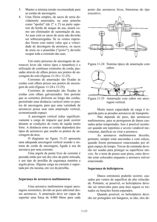11-25
3. Manter a mínima tensão recomendada para
as cordas de ancoragem.
4. Uma fileira simples, de sacos de areia de-
vidamente amarrados, ou uma prancha
como "spoiler" (de 2" x 2') na parte supe-
rior do bordo de ataque da asa, atuará co-
mo um eliminador de sustentação da asa.
As asas com os sacos de areia não deverão
ser sobrecarregadas. Se os ventos espera-
dos forem com maior valor que a veloci-
dade de decolagem da aeronave, os sacos
de areia ou o pranchão ("spoler"), deverão
ocupar toda a extensão das asas.
Um outro processo de ancoragem de ae-
ronaves leves (de vários tipos e tamanhos) é a
utilização de contínuas extensões de corda, pas-
sadas através de olhais presos aos pontos de an-
coragem do solo (figuras 11-24 e 11-25).
Correntes de amarração são fixadas às
cordas com olhais presos aos pontos de ancora-
gem do solo (figuras 11-24 e 11-25).
Correntes de amarração são fixadas às
cordas com olhais galvanizados. Isto permite
que as correntes deslizem ao longo das cordas,
permitindo uma distância variável entre os pon-
tos de ancoragem, para que uma variedade de
aeronaves possa usar uma amarração vertical,
economizando espaço.
A ancoragem vertical reduz significati-
vamente a carga de impacto que pode ocorrer
durante as condições de vento de rajada muito
forte. A distância entre as cordas dependerá dos
tipos de aeronaves que usarão os pontos de an-
coragem da área.
O diagrama na figura 11-25 apresenta
uma adequada ancoragem vertical usando o sis-
tema de corda de ancoragem, ligada à asa da
aeronave por uma corrente.
Uma argola da ponta livre da corrente é
passada então por um dos elos da parte esticada,
e um tipo de presilha de segurança mantém a
argola presa. Alguma carga na corrente é supor-
tada por ela mesma, em vez da presilha.
Segurança de aeronaves multimotoras
Uma aeronave multimotora requer anco-
ragens resistentes, devido ao peso adicional des-
sas aeronaves. A amarração deve ser capaz de
suportar uma força de 4.000 libras para cada
ponto das aeronaves leves, bimotoras do tipo
executivo.
Figura 11-24 Sistema típico de amarração com
cabos.
Figura 11-25 Amarração com cabos em anco-
ragem vertical.
Muito maior capacidade de carga é re-
querida para as pesadas aeronaves de transporte.
Não depende do peso, das aeronaves
multimotoras, para se protegerem de danos cau-
sados pelas tempestades. Isso é possível aconte-
cer quando um repentino e severo vendaval mo-
vimentar, danificar ou virar a aeronave.
As aeronaves multimotoras deverão,
portanto, sempre estar ancoradas e com calços,
quando forem permanecer estacionadas por al-
gum espaço de tempo. Travas de comando deve-
rão ser usadas para proteger as superfícies mó-
veis. Se o trem de pouso usar pinos, estes deve-
rão estar colocados enquanto a aeronave estiver
estacionada.
Segurança de helicópteros
Danos estruturais poderão ocorrer, cau-
sados por ventos de superfície de alta velocida-
de. Portanto, se possível, os helicópteros deve-
rão ser removidos para uma área segura se tor-
nados ou furacões forem esperados.
Quando possível, os helicópteros deve-
rão ser protegidos em hangares, se não, eles de-
 