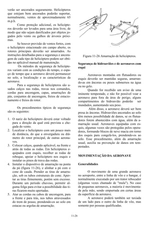11-26
verão ser ancorados seguramente. Helicópteros
que estejam bem ancorados poderão suportar,
normalmente, ventos de aproximadamente 65
m.p.h.
Como proteção adicional, os helicópte-
ros deverão ser levados para uma área livre, de
modo que não sejam danificados por objetos jo-
gados pelo vento ou galhos de árvores próxi-
mas.
Se houver previsão de ventos fortes, com
o helicóptero estacionado em campo aberto, os
rotores principais deverão ser amarrados. As
instruções detalhadas para a segurança e ancora-
gem de cada tipo de helicóptero podem ser obti-
das no aplicável manual de manutenção.
Os métodos de segurança de helicópte-
ros variam com as condições do tempo, o espa-
ço de tempo que a aeronave deverá permanecer
no solo, a localização e as características da
aeronave.
Para a segurança de helicópteros são u-
sados calços nas rodas, travas nos comandos,
cordas para ancoragem, capas, amarrações de
pás, conjuntos de ancoragem, freios de estacio-
namento e freios do rotor.
Os procedimentos típicos de segurança
são os seguintes:
1. O nariz do helicóptero deverá estar voltado
para a direção da qual está prevista a che-
gada do vento.
2. Localizar o helicóptero com um pouco mais
de distância, do que a envergadura ou diâ-
metro do rotor principal, de outras aerona-
ves.
3. Colocar calços, quando aplicável, na frente e
atrás de todas as rodas. Em helicópteros e-
quipados com esquis, recolher as rodas de
reboque, apoiar o helicóptero nos esquis e
instalar os pinos de trava das rodas.
4. Instalar o dispositivo de amarração na ponta
da pá (figura 11-26), e alinhar a pá com o
cone de cauda. Prender as tiras de amarra-
ção, sob os tubos estruturais do cone. Aper-
tar as tiras firmemente, porém sem excesso.
Durante um período chuvoso, permitir al-
guma folga para evitar a possibilidade das ti-
ras ficarem muito apertadas.
5. Atar as cordas ou cabos de ancoragem, para
a frente e para trás, nos tubos atravessados
do trem de pouso, prendendo-os ao solo em
estacas ou argolas de amarração.
Figura 11-26 Amarração de helicópteros.
Segurança de hidroaviões e de aeronaves com
esqui
Aeronaves montadas em flutuadores ou
esquis deverão ser mantidas seguras, amarran-
do-as em âncoras ou pesos submersos na água
ou no gelo.
Quando for recebido um aviso de uma
iminente tempestade, e não for possível voar a
aeronave para fora da área de perigo, alguns
compartimentos do hidroavião poderão ser
inundados, aumentando seu peso.
Além disso, a aeronave deverá ser bem
presa às âncoras. Hidroaviões ancorados ao solo
têm menos possibilidade de danos, se os flutua-
dores forem abastecidos com água, além da a-
marração usual. Aeronaves equipadas com es-
quis, algumas vezes são protegidas pelos opera-
dores, formando blocos de neve macia em torno
dos esquis para congelá-los, prendendo-os ao
solo. Esse procedimento, além da amarração
usual, auxilia na prevenção de danos em tem-
pestades.
MOVIMENTAÇÃO DA AERONAVE
Generalidades
O movimento de uma grande aeronave
no aeroporto, entre a linha de vôo e o hangar, é
normalmente executado por um trator rebocador
(algumas vezes chamado de "mula"). No caso
de pequenas aeronaves, a maioria é movimenta-
da pela mão, sendo empurrada em certas áreas
da superfície da aeronave.
A aeronave poderá também ser taxiada
de um lado para o outro da linha de vôo, mas
somente por pessoas qualificadas.
 