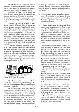 11-28
Quando rebocando a aeronave, o trator
rebocador deverá manter uma velocidade mode-
rada, e todas as pessoas envolvidas na operação
deverão permanecer em alerta todo o tempo.
Quando a aeronave estiver parada, os
freios do trator apenas não devem ser confiáveis
em parar a aeronave. O homem na cabine deve-
rá coordenar o uso do freio da aeronave com o
do trator. Um trator típico é mostrado na figura
11-28.
A fixação do garfo de reboque varia de
acordo com os diferentes tipos de aeronaves.
Aeronaves equipadas com bequilhas são geral-
mente rebocadas pela frente, conectando o garfo
em argolas próprias para o reboque, existentes
nas pernas de força principais. Na maioria dos
casos é permitido rebocar a aeronave de costas,
conectando o garfo no eixo da bequilha. Algu-
mas vezes quando uma aeronave equipada com
bequilha é rebocada, esta deve ser destravada,
ou o mecanismo de trava será danificado ou
quebrado.
Aeronaves equipadas com trem de pou-
so, do tipo triciclo, geralmente são rebocadas
pela parte dianteira, conectando um garfo de
reboque no eixo da roda do nariz. Elas podem
também ser rebocadas para frente ou para trás,
conectando-se cabos de reboque ou mesmo gar-
fos especialmente projetados para serem conec-
tados nas argolas de reboque, nas pernas de for-
ça principais do trem de pouso.
Figura 11-28 Trator de reboque.
Quando uma aeronave estiver sendo re-
bocada dessa maneira, um garfo de reboque de-
verá ser fixado na perna de força do nariz para
direcionar a aeronave.
Os procedimentos a seguir, de reboque e
estacionamento, são típicos de um tipo de ope-
ração. Eles são apenas exemplos, e não são
necessariamente para todo tipo de operação. O
pessoal de manuseio de aeronaves no solo deve-
rá estar familiarizado com os todos o
procedimentos pertinentes ao tipo de aeronave
que está sendo rebocada, e aos padrões de
operação do local em que a aeronave está sendo
local em que a aeronave está sendo manejada.
Somente pessoas competentes e propriamente
checadas devem dirigir uma equipe de reboque
de aeronave.
1. O motorista do veículo rebocador é respon-
sável pela operação do seu veículo de uma
maneira segura e, obedecendo as instruções,
dadas por algum membro da equipe, de pa-
rada em emergência.
2. A pessoa em comando deverá nomear dois
membros da equipe como controladores das
asas, eles deverão permanecer um em cada
ponto da asa, em tal posição que possam as-
segurar adequada distância, de alguma obs-
trução no caminho da aeronave. Um con-
trolador de cauda deverá ser escalado, quan-
do curvas acentuadas tiverem que ser execu-
tadas, ou quando a aeronave tiver que ser re-
cuada.
3. Uma pessoa qualificada deverá ocupar o as-
sento do piloto, da aeronave rebocada, para
observar e operar os freios, quando requeri-
do. Quando necessário, uma outra pessoa
deverá ser escalada para vigiar e manter a
pressão do sistema hidráulico da aeronave.
4. A pessoa em comando da operação de rebo-
que deverá verificar que, em uma aeronave
com um sistema de direção da roda do nariz,
a tesoura de travamento deverá estar sele-
cionada para o curso total em reboque.
O mecanismo de travamento deverá ser
reestabelecido após a remoção do garfo de
reboque.
Pessoas envolvidas com a aeronave não
deverão tentar acionar a direção da roda do
nariz, ou direcionar a própria roda, quando o
garfo de reboque estiver conectado na aero-
nave.
5. Sob circunstância nenhuma deverá ser per-
mitido a qualquer pessoa andar ou ser trans-
portada entre a roda do nariz da aeronave e o
veículo rebocador, nem viajar na parte exter-
na de uma aeronave em movimento, ou no
veículo rebocador.
No interesse da segurança, nenhuma
tentativa de embarcar ou de saltar de uma
aeronave em movimento, ou de um veículo
rebocador, deverá ser permitido.
 