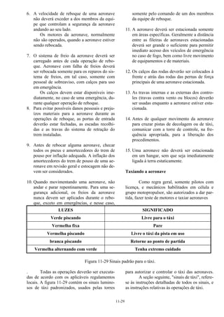 11-29
6. A velocidade de reboque de uma aeronave
não deverá exceder a dos membros da equi-
pe que controlam a segurança da aeronave
andando ao seu lado.
Os motores da aeronave, normalmente
não são operados, quando a aeronave estiver
sendo rebocada.
7. O sistema de freio da aeronave deverá ser
carregado antes de cada operação de rebo-
que. Aeronave com falha de freios deverá
ser rebocada somente para os reparos do sis-
tema de freios, em tal caso, somente com
pessoal de sobreaviso, com calços para uso
em emergência.
Os calços devem estar disponíveis ime-
diatamente, no caso de uma emergência, du-
rante qualquer operação de reboque.
8. Para evitar possíveis danos pessoais e preju-
ízos materiais para a aeronave durante as
operações de reboque, as portas de entrada
deverão estar fechadas, as escadas recolhi-
das e as travas do sistema de retração do
trem instaladas.
9. Antes de rebocar alguma aeronave, checar
todos os pneus e amortecedores do trem de
pouso por inflação adequada. A inflação dos
amortecedores do trem de pouso de uma ae-
ronave em revisão geral e estocagem não de-
vem ser considerados.
10. Quando movimentando uma aeronave, não
andar e parar repentinamente. Para uma se-
gurança adicional, os freios da aeronave
nunca devem ser aplicados durante o rebo-
que, exceto em emergências, e nesse caso,
somente pelo comando de um dos membros
da equipe de reboque.
11. A aeronave deverá ser estacionada somente
em áreas específicas. Geralmente a distância
entre as fileiras de aeronaves estacionadas
deverá ser grande o suficiente para permitir
imediato acesso dos veículos de emergência
no caso de fogo, bem como livre movimento
de equipamentos e de materiais.
12. Os calços das rodas deverão ser colocados à
frente e atrás das rodas das pernas de força
principais de uma aeronave estacionada.
13. As travas internas e as externas dos contro-
les (travas contra vento ou blocos) deverão
ser usadas enquanto a aeronave estiver esta-
cionada.
14. Antes de qualquer movimento da aeronave
para cruzar pistas de decolagem ou de táxi,
comunicar com a torre de controle, na fre-
quência apropriada, para a liberação dos
procedimentos.
15. Uma aeronave não deverá ser estacionada
em um hangar, sem que seja imediatamente
ligada à terra estaticamente.
Taxiando a aeronave
Como regra geral, somente pilotos com
licença, e mecânicos habilitados em célula e
grupo motopropulsor, são autorizados a dar par-
tida, fazer teste de motores e taxiar aeronaves
LUZES SIGNIFICADO
Verde piscando Livre para o táxi
Vermelha fixa Pare
Vermelha piscando Livre o táxi da pista em uso
branca piscando Retorne ao ponto de partida
Vermelha alternando com verde Tenha extremo cuidado
Figura 11-29 Sinais padrão para o táxi.
. Todas as operações deverão ser executa-
das de acordo com os aplicáveis regulamentos
locais. A figura 11-29 contém os sinais lumino-
sos de táxi padronizados, usados pelas torres
para autorizar e controlar o táxi das aeronaves.
A seção seguinte, "sinais de táxi", refere-
se às instruções detalhadas de todos os sinais, e
as instruções relativas às operações de táxi.
 