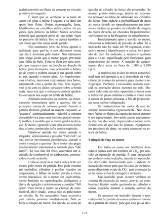 11-3
poderá permitir um fluxo de corrente no circuito
primário do magneto.
É ideal que se verifique se o local de
quem vai girar a hélice é seguro, e se dará um
apoio bem firme. Grama escorregadia, lama,
lubrificantes ou cascalhos soltos podem ser jo-
gados para debaixo da hélice. Nunca devemos
permitir que qualquer parte do seu corpo fique
no percurso da hélice. Isso se aplica também a
um motor que não esteja sendo girado.
Nos mantemos perto da hélice apenas o
suficiente para girá-la, e nos afastamos assim
que ela é acionada pelo motor. Nos afastamos
para longe assim que o motor pegar, prevendo
uma falha de freio. Evita-se ficar em uma posi-
ção que requeira uma inclinação na direção da
hélice, para alcançá-la. Isso ocasionará o balan-
ço do corpo e poderá causar a sua queda sobre
as pás, quando o motor girar. Ao impulsionar-
mos a hélice, movemos a pá sempre para baixo,
empurrando com a palma da mão. Não segure-
mos a pá com os dedos curvados sobre a borda
desta, uma vez que o retrocesso poderá quebrá-
los ou lançar seu corpo na órbita da hélice.
Abertura excessiva da manete, ou escor-
vamento intermitente após a queima, são as
principais causas de contra-explosão durante a
partida abertura gradual da manete enquanto se
"escorva" continuadamente, reduzirá a mistura
demasiado rica para uma mistura gradativamen-
te melhor, à medida que o motor ganha acelera-
ção. O motor, operando com uma mistura muito
rica, é lento, porém não sofre contra-explosão.
Dando-se partida no motor usando o
afogador, selecionamos a posição "Full rich", se
não estiver previamente posicionada, quando o
motor começar a queimar. Se o motor não pegar
imediatamente retornamos o controle para "idle
cutoff". Se isso não for feito, acarretará um a-
cúmulo de combustível no carburador, constitu-
indo risco de incêndio.
Evita-se escorvar o motor antes deste ser
virado pelo motor de partida. Isso pode resultar
em incêndios, cilindros e pistões riscados ou
desgastados, e falhas no motor devido a trava-
mento hidráulico. Se o motor for inadvertida-
mente banhado ou superafogado, desligamos a
chave de ignição e selecionamos a posição "full
open". Para livrar o motor do excesso de com-
bustível, ele é virado, com a mão ou pelo motor
de partida. Se for necessária força excessiva
para virá-lo paramos imediatamente. Não se
força a rotação do motor. Na dúvida, as velas de
ignição do cilindro de baixo são removidas. Se
ocorrer grande sobrecarga, poderá ser necessá-
rio remover os tubos de admissão dos cilindros
de baixo. Para reduzir a probabilidade de dano
ao motor devido ao superafogamento em aero-
naves médias ou grandes, as válvulas de sangria
do motor deverão ser checadas frequentemente,
verificando-se se há bloqueios ou entupimentos.
Imediatamente após a partida no motor,
checamos o indicador de pressão do óleo. Se a
indicação não for dada em 30 segundos, corta-
mos o motor e identificamos a causa. Se a pres-
são do óleo for indicada, a manete é ajustada
para a r.p.m. especificada pelo fabricante, para
aquecimento do motor. A rotação de aqueci-
mento deve estar na faixa de 1.000 a 1.300
r.p.m.
A maioria dos aviões de motor convenci-
onal tem refrigeração a ar e dependem da velo-
cidade de avanço da aeronave para manter a re-
frigeração. Portanto, é necessário cuidado espe-
cial na operação desses motores no solo. Du-
rante todo teste no solo, operamos o motor com
a hélice em passo mínimo e contra o vento com
a capota do motor colocada, a fim de proporcio-
nar uma melhor refrigeração.
Os instrumentos do motor devem ser
sempre monitorados rigorosamente. Não deve-
mos fechar os flapes da capota do motor durante
o seu aquecimento. Isso pode causar aquecimen-
to dos fios das velas. Aquecendo o motor certi-
ficamo-nos de que não há pessoas, equipamen-
tos passíveis de dano, ou outra aeronave na es-
teira da hélice.
Extinção de fogo no motor
Em todos os casos um bombeiro deve
estar a postos com um extintor de CO2, por oca-
sião da operação de partida. É uma precaução
necessária contra incêndio, durante tal operação.
Ele deve estar familiarizado com o sistema de
indução do motor para que em caso de incêndio,
possa direcionar o jato de CO2 para a tomada de
ar do motor a fim de extinguir o incêndio.
Um incêndio pode ocorrer também no
sistema de exaustão do motor, através do com-
bustível líquido sendo queimado no cilindro e
sendo expelido durante a rotação normal do
motor.
Se aparecer um incêndio durante o pro-
cedimento de partida devemos continuar tentan-
do a partida do motor, para que este possa des-
 