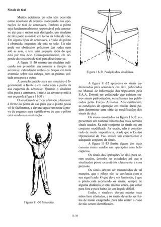 11-30
Sinais de táxi
Muitos acidentes de solo têm ocorrido
como resultado de técnica inadequada nas ope-
rações de táxi de aeronaves. Embora o piloto
seja fundamentalmente responsável pela aerona-
ve até que o motor seja desligado, um sinaleiro
de táxi pode assistí-lo em torno da linha de vôo.
Em alguns tipos de aeronaves, a visão do piloto
é obstruída, enquanto ele está no solo. Ele não
pode ver obstáculos próximos das rodas nem
sob as asas, e tem uma pequena idéia do que
está por trás dele. Consequentemente, ele de-
pende do sinaleiro de táxi para direcionar-se.
A figura 11-30 mostra um sinaleiro indi-
cando sua prontidão em assumir a direção da
aeronave, estendendo ambos os braços em toda
extensão sobre sua cabeça, com as palmas vol-
tada uma para a outra.
A posição padrão para um sinaleiro é li-
geiramente à frente e em linha com a ponta da
asa esquerda da aeronave. Quando o sinaleiro
olha para a aeronave, o nariz da aeronave está a
sua esquerda (figura 11-31).
O sinaleiro deve ficar afastado o bastante
à frente da ponta da asa para que o piloto possa
vê-lo facilmente, e deverá seguir um teste à pro-
va de enganos para certificar-se de que o piloto
está vendo sua sinalização.
Figura 11-30 Sinaleiro.
Figura 11-31 Posição dos sinaleiros.
A figura 11-32 apresenta os sinais pa-
dronizados para aeronaves em táxi, publicados
no Manual de Informação dos tripulantes pela
F.A.A. Deverá ser enfatizado que existem ou-
tros sinais padronizados, semelhantes aos publi-
cados pelas Forças Armadas. Adicionalmente,
as condições de operação em muitas áreas po-
dem determinar uma série de modificações dos
sinais de táxi.
Os sinais mostrados na figura 11-32, re-
presentam um número mínimo dos mais comuns
sinais usados. Se este conjunto de sinais ou um
conjunto modificado for usado, não é conside-
rado de muita importância, desde que o Centro
Operacional de Vôo utilize um conveniente e
adequado conjunto de sinais.
A figura 11-33 ilustra alguns dos mais
comuns sinais usados nas operações com heli-
cópteros.
Os sinais das operações de táxi, para se-
rem usados, deverão ser estudados até que o
sinalizador possa executá-los claramente e com
precisão.
Os sinais devem ser transmitidos de tal
maneira, que o piloto não se confunda com o
seu significado. O que deve ser lembrado, é que
o piloto está recebendo os sinais, sempre de
alguma distância, e terá, muitas vezes, que olhar
para fora e para baixo de um ângulo difícil.
Então, o sinaleiro deverá manter suas
mãos bem afastadas, e os sinais deverão ser fei-
tos de modo exagerado, para não correr o risco
de não serem identificados.
 