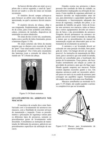 11-33
Se houver dúvida sobre um sinal, ou se o
piloto não o estiver seguindo, o sinal de "pare"
deverá ser usado e a série de sinais ser iniciada
novamente.
O sinaleiro deverá sempre esforçar-se
para fornecer ao piloto uma indicação da área
aproximada, na qual a aeronave deverá estacio-
nar.
O sinaleiro deverá, de relance, olhar à
sua retaguarda, freqüentemente, quando andan-
do de costas, para evitar acidentes com hélices,
calços, extintores de incêndio, dispositivos de
amarração ou outros obstáculos.
Os sinais de táxi à noite são, usualmente,
dados com o auxílio de tubos iluminados, presos
a lanternas (figura 11-34).
Os sinais noturnos são feitos da mesma
maneira que os diurnos com excessão do sinal
de "pare". Esse sinal usado à noite é o de "para-
da de emergência". Ele é feito pelo cruzamento
das lanternas (com a extensão de tubos) for-
mando um "X" à frente da cabeça.
Figura 11-34 Sinais noturnos.
LEVANTAMENTO DA AERONAVE NOS
MACACOS
O mecânico de aviação deve estar fami-
liarizado com o levantamento de aeronaves nos
macacos, com a finalidade de executar serviços
de manutenção e inspeção. Como os procedi-
mentos e precauções de segurança variam para
os diferentes tipos de aeronaves, somente os
procedimentos gerais de levantamento serão
discutidos. Consultamos as instruções de manu-
tenção do fabricante da aeronave, aplicáveis aos
procedimentos específicos da utilização de ma-
cacos.
Grandes avarias nas aeronaves e danos
pessoais têm resultado da falta de cuidado, ou
procedimentos inadequados na utilização de ma-
cacos. Como medida de segurança adicional, os
macacos deverão ser inspecionados antes do
uso, para determinar a capacidade específica de
levantamento, o funcionamento adequado das
travas de segurança, condição dos pinos, e ca-
pacidade de trabalho em geral. Antes de levan-
tar uma aeronave nos macacos, todas as banca-
das e outros equipamentos deverão ser removi-
dos de baixo e das proximidades da aeronave.
Ninguém deverá permanecer na aeronave en-
quanto ela estiver sendo levantada ou abaixada,
a menos que os procedimentos do manual de
manutenção exijam um observador para os ins-
trumentos de nivelamento na aeronave.
A aeronave a ser levantada deverá ser
colocada em uma posição nivelada, bem prote-
gida do vento. Um hangar deverá ser usado, se
possível. As instruções de manutenção do fabri-
cante, para a aeronave que está sendo levantada,
deverão ser consultadas para a localização dos
pontos de levantamento. Esses pontos, são loca-
lizados normalmente em relação ao centro de
gravidade da aeronave, para que ela fique equi-
librada quando suspensa nos macacos. Porém
existem algumas excessões quanto a isso. Em
algumas aeronaves pode ser necessário adicio-
nar pesos no nariz ou na cauda da aeronave para
conseguir um equilíbrio seguro. Normalmente
são usados sacos de areia para essa finalidade.
Macacos semelhantes ao mostrado na fi-
gura 11-35 (tripé), são usados quando a aerona-
ve completa tiver que ser levantada.
Figura 11-35 Macaco para levantamento de
aeronave completa.
 