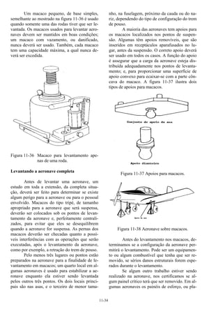 11-34
Um macaco pequeno, de base simples,
semelhante ao mostrado na figura 11-36 é usado
quando somente uma das rodas tiver que ser le-
vantada. Os macacos usados para levantar aero-
naves devem ser mantidos em boas condições;
um macaco com vazamento, ou danificado,
nunca deverá ser usado. Também, cada macaco
tem uma capacidade máxima, a qual nunca de-
verá ser excedida.
Figura 11-36 Macaco para levantamento ape-
nas de uma roda.
Levantando a aeronave completa
Antes de levantar uma aeronave, um
estudo em toda a extensão, da completa situa-
ção, deverá ser feito para determinar se existe
algum perigo para a aeronave ou para o pessoal
envolvido. Macacos do tipo tripé, de tamanho
apropriado para a aeronave que será suspensa,
deverão ser colocados sob os pontos de levan-
tamento da aeronave e, perfeitamente centrali-
zados, para evitar que eles se desequilibrem
quando a aeronave for suspensa. As pernas dos
macacos deverão ser checadas quanto a possí-
veis interferências com as operações que serão
executadas, após o levantamento da aeronave,
como por exemplo, a retração do trem de pouso.
Pelo menos três lugares ou pontos estão
preparados na aeronave para a finalidade de le-
vantamento em macacos; um quarto local em al-
gumas aeronaves é usado para estabilizar a ae-
ronave enquanto ela estiver sendo levantada
pelos outros três pontos. Os dois locais princi-
pais são nas asas, e o terceiro de menor tama-
nho, na fuselagem, próximo da cauda ou do na-
riz, dependendo do tipo de configuração do trem
de pouso.
A maioria das aeronaves tem apoios para
os macacos localizados nos pontos de suspen-
são. Algumas têm apoios removíveis, que são
inseridos em receptáculos aparafusados no lu-
gar, antes da suspensão. O correto apoio deverá
ser usado em todos os casos. A função do apoio
é assegurar que a carga da aeronave esteja dis-
tribuída adequadamente nos pontos de levanta-
mento; e, para proporcionar uma superfície de
apoio convexo para ecaixar-se com a parte côn-
cava do macaco. A figura 11-37 ilustra dois
tipos de apoios para macacos.
Figura 11-37 Apoios para macacos.
Figura 11-38 Aeronave sobre macacos.
Antes do levantamento nos macacos, de-
terminamos se a configuração da aeronave per-
mitirá o levantamento. Pode ser um equipamen-
to ou algum combustível que tenha que ser re-
movido, se sérios danos estruturais forem espe-
rados durante o levantamento.
Se algum outro trabalho estiver sendo
realizado na aeronave, nos certificamos se al-
gum painel crítico terá que ser removido. Em al-
gumas aeronaves os painéis de esforço, ou pla-
 