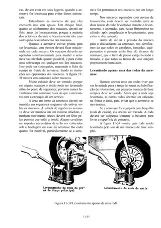 11-35
cas, devem estar em seus lugares, quando a ae-
ronave for levantada para evitar danos estrutu-
rais.
Estendemos os macacos até que eles
encostem nos seus apoios. Um cheque final,
quanto ao alinhamento dos macacos, deverá ser
feito antes do levantamento, porque a maioria
dos acidentes durante o levantamento são cau-
sados pelo desalinhamento dos macacos.
Quando a aeronave estiver pronta para
ser levantada, uma pessoa deverá ficar estacio-
nada em cada macaco. Os macacos deverão ser
operados simultaneamente para manter a aero-
nave tão nivelada quanto possível, e para evitar
uma sobrecarga em qualquer um dos macacos.
Isso pode ser conseguido, mantendo o líder da
equipe na frente da aeronave, dando as instru-
ções aos operadores dos macacos. A figura 11-
38 mostra uma aeronave sobre macacos.
Muito cuidado deve ser tomado, porque
em alguns macacos o pistão pode ser levantado
além do ponto de segurança; portanto nunca le-
vantamos uma aeronave mais do que o necessá-
rio para a execução de um serviço.
A área em torno da aeronave deverá ser
mantida em segurança enquanto ela estiver so-
bre os macacos. A subida de alguém na aerona-
ve deve ser mantida em um mínimo absoluto, e
nenhum movimento brusco deverá ser feito pe-
las pessoas que estão a bordo. Alguns cavaletes
ou suportes necessários deverão ser colocados
sob a fuselagem ou asas da aeronave tão cedo
quanto for possível, particularmente se a aero-
nave for permanecer nos macacos por um longo
tempo.
Nos macacos equipados com porcas de
travamento, estas devem ser mantidas entre as
duas roscas do tubo levantador durante o levan-
tamento, e apertadas para baixo firmemente no
cilindro após completado o levantamento, para
evitar o abaixamento.
Antes de aliviar a pressão do macaco
para o abaixamento da aeronave, nos certifica-
mos de que todos os cavaletes, bancadas, equi-
pamentos e pessoas estão fora do alcance da
aeronave, que o trem de pouso esteja baixado e
travado, e que todas as travas de solo estejam
propriamente instalados.
Levantando apenas uma das rodas da aero-
nave
Quando apenas uma das rodas tiver que
ser levantada para a troca de pneus ou lubrifica-
ção de rolamentos, um pequeno macaco de base
simples deve ser usado. Antes que a roda seja
levantada, as outras rodas deverão ser calçadas
na frente e atrás, para evitar que a aeronave se
movimente.
Se a aeronave for equipada com bequilha
(roda de cauda), ela deverá ser travada. A roda
deverá ser suspensa somente o bastante para
livrar a superfície do concreto.
A figura 11-39 mostra uma roda sendo
levantada pelo uso de um macaco de base sim-
ples.
Figura 11-39 Levantamento apenas de uma roda.
 