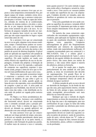 11-36
SUGESTÃO SOBRE TEMPO FRIO
Quando uma aeronave tiver que ser ex-
posta a uma temperatura extremamente fria, por
algum espaço de tempo, cuidados extras deve-
rão ser tomados para que a aeronave esteja pre-
parada para o inverno. Todas as capas dos moto-
res, entradas do sistema de ar condicionado,
aberturas do sistema estático e do pitot, e entra-
das de ar por impacto deverão ser instaladas
para evitar acúmulo de gelo e de neve. As co-
berturas de pequeno tamanho deverão ser mar-
cadas de maneira bem visível, ou com faixas
para que não sejam esquecidas no lugar e sejam
removidas antes do vôo.
Se a aeronave tiver que ser estacionada
na neve ou no gelo, algumas vezes nessas condi-
ções, tempo e homens-horas podem ser econo-
mizados, com a aplicação de compostos anti-
congelantes de glicol, em torno das portas e dos
painéis de acesso de abertura freqüente. O glicol
pode ser aplicado nas superfícies sob camada de
neve, para evitar que a camada congele sobre a
superfície. Ele pode também ser usado com
muita eficácia nas superfícies da asa ou da em-
penagem, evitando elas próprias a formação de
gelo. Porém se a neve for esperada, a aplicação
do composto nas superfícies expostas é rara-
mente usada, porque a lama de neve que se for-
ma será mais problemática do que a neve seca.
Outra coisa que pode economizar tempo
é estacionar a aeronave com as rodas sobre
pranchas de madeira, do que sobre o gelo ou
neve acumulada; ou ainda, quando geada ou
lama de neve são esperadas, com a possibilidade
de congelar o pneu ao solo. A areia pode ser
usada para essa finalidade, mas deverá ser limi-
tada à área das rodas, e não distribuída em lo-
cais onde ela poderá ser sugada pelos motores
na partida.
Os flapes e os freios aerodinâmicos de-
verão ser recolhidos. Aeronave com estabiliza-
dor horizontal móvel, deverá ser estacionada
com o comando acionado para a posição pró-
xima de zero. Todo o sistema de água e lixo
deverá ser drenado ou, quando aplicável, ser
abastecido com uma solução anticongelante.
Se uma aeronave tiver que ser estacio-
nada por um longo período de tempo, uma jane-
la deverá ser mantida parcialmente aberta para
permitir a circulação de ar na parte interna, e
auxiliando a não formação de geada nas janelas.
O melhor meio de remover a neve é varrendo,
tanto quanto possível. Um outro método é jogar
uma corda sobre a fuselagem e arrastá-la, remo-
vendo a neve. Uma escova ou vassoura podem
ser usadas nas superfícies da asa e da empena-
gem. Cuidados deverão ser tomados, para não
danificar os geradores de vortex nas aeronaves
que os possuem.
Uma certa quantidade de neve pode con-
gelar na superfície da aeronave, tornando difícil
a sua remoção. É importante que todas as super-
fícies estejam inteiramente livres do gelo antes
da decolagem.
Na maioria das casas comerciais espe-
cializadas são encontrados equipamentos vapo-
rizadores, para aplicação de líquidos de degelo,
os quais são usualmente dissolvidos na água e
algumas vezes aquecidos. Compactos
anticongelantes de glicol são frequentemente
identificados por números de especificação
militar, tendo sido materialmente melhorado. O
composto recomendado para uso comercial é o
MIL-A-8243A. Este é o etileno glicol e
propileno glicol na proporção de 3 para 1, com a
adição de um agente inibidor da corrosão; ele é
pouco tóxico, não causa danos aos metais da
aeronave, e não causa efeito algum à maioria
dos plásticos, pintura ou borracha.
Se ar quente for usado para o degelo,
particularmente de uma unidade de solo para
partida, as áreas de revestimento não deverão
ser superaquecidas. Um grande fluxo de ar
quente é mais eficaz do que um jato de ar quen-
te. Qualquer temperatura abaixo do ponto de
ebulição da água é aceitável.
A última camada de gelo ou neve deverá
ser derretida da fuselagem, ou do bordo de ata-
que das asas, pelo aquecimento interno, oriundo
de fontes de solo, porque a água, escorrendo e
sendo recongelada, provavelmente será mais
difícil de ser removida outra vez.
Qualquer que seja o método de degelo
inspecionamos as áreas dos mecanismos do bor-
do de fuga das asas e da empenagem, para nos
certificarmos de que a água ou lama não tenha
escorrido e penetrado nas aberturas para recon-
gelar-se.
Quando as condições exigirem, um pré-
aquecimento deverá ser usado nas seguintes se-
ções ou partes da aeronave: seção de acessórios,
seção do nariz, válvula dreno em "Y", todas as
linhas de óleo, tanque de óleo, motores de parti-
da, instrumentos, pneus, cabines e compensado-
res do profundor.
 