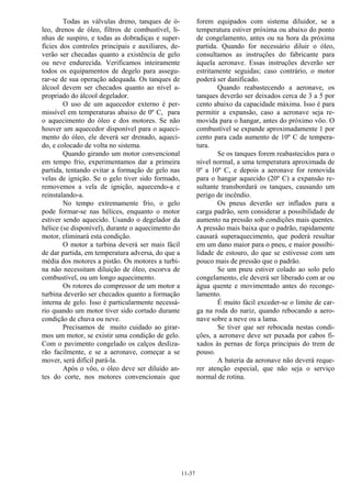 11-37
Todas as válvulas dreno, tanques de ó-
leo, drenos de óleo, filtros de combustível, li-
nhas de suspiro, e todas as dobradiças e super-
fícies dos controles principais e auxiliares, de-
verão ser checadas quanto a existência de gelo
ou neve endurecida. Verificamos inteiramente
todos os equipamentos de degelo para assegu-
rar-se de sua operação adequada. Os tanques de
álcool devem ser checados quanto ao nível a-
propriado do álcool degelador.
O uso de um aquecedor externo é per-
missível em temperaturas abaixo de 0º C, para
o aquecimento do óleo e dos motores. Se não
houver um aquecedor disponível para o aqueci-
mento do óleo, ele deverá ser drenado, aqueci-
do, e colocado de volta no sistema.
Quando girando um motor convencional
em tempo frio, experimentamos dar a primeira
partida, tentando evitar a formação de gelo nas
velas de ignição. Se o gelo tiver sido formado,
removemos a vela de ignição, aquecendo-a e
reinstalando-a.
No tempo extremamente frio, o gelo
pode formar-se nas hélices, enquanto o motor
estiver sendo aquecido. Usando o degelador da
hélice (se disponível), durante o aquecimento do
motor, eliminará esta condição.
O motor a turbina deverá ser mais fácil
de dar partida, em temperatura adversa, do que a
média dos motores a pistão. Os motores a turbi-
na não necessitam diluição de óleo, escorva de
combustível, ou um longo aquecimento.
Os rotores do compressor de um motor a
turbina deverão ser checados quanto a formação
interna de gelo. Isso é particularmente necessá-
rio quando um motor tiver sido cortado durante
condição de chuva ou neve.
Precisamos de muito cuidado ao girar-
mos um motor, se existir uma condição de gelo.
Com o pavimento congelado os calços desliza-
rão facilmente, e se a aeronave, começar a se
mover, será difícil pará-la.
Após o vôo, o óleo deve ser diluído an-
tes do corte, nos motores convencionais que
forem equipados com sistema diluidor, se a
temperatura estiver próxima ou abaixo do ponto
de congelamento, antes ou na hora da próxima
partida. Quando for necessário diluir o óleo,
consultamos as instruções do fabricante para
àquela aeronave. Essas instruções deverão ser
estritamente seguidas; caso contrário, o motor
poderá ser danificado.
Quando reabastecendo a aeronave, os
tanques deverão ser deixados cerca de 3 a 5 por
cento abaixo da capacidade máxima. Isso é para
permitir a expansão, caso a aeronave seja re-
movida para o hangar, antes do próximo vôo. O
combustível se expande aproximadamente 1 por
cento para cada aumento de 10º C de tempera-
tura.
Se os tanques forem reabastecidos para o
nível normal, a uma temperatura aproximada de
0º a 10º C, e depois a aeronave for removida
para o hangar aquecido (20º C) a expansão re-
sultante transbordará os tanques, causando um
perigo de incêndio.
Os pneus deverão ser inflados para a
carga padrão, sem considerar a possibilidade de
aumento na pressão sob condições mais quentes.
A pressão mais baixa que o padrão, rapidamente
causará superaquecimento, que poderá resultar
em um dano maior para o pneu, e maior possibi-
lidade de estouro, do que se estivesse com um
pouco mais de pressão que o padrão.
Se um pneu estiver colado ao solo pelo
congelamento, ele deverá ser liberado com ar ou
água quente e movimentado antes do reconge-
lamento.
É muito fácil exceder-se o limite de car-
ga na roda do nariz, quando rebocando a aero-
nave sobre a neve ou a lama.
Se tiver que ser rebocada nestas condi-
ções, a aeronave deve ser puxada por cabos fi-
xados às pernas de força principais do trem de
pouso.
A bateria da aeronave não deverá reque-
rer atenção especial, que não seja o serviço
normal de rotina.
 