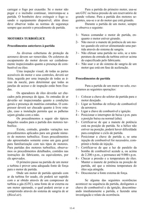 11-4
carregar o fogo por exaustão. Se o motor não
pegar e o incêndio continuar, interrompa-se a
partida. O bombeiro deve extinguir o fogo u-
sando o equipamento disponível; além disso
deve observar todas as normas de segurança
sempre que assistir o procedimento de partida.
MOTORES TURBOÉLICE
Procedimentos anteriores à partida
As diversas coberturas de proteção da
aeronave devem ser removidas. Os coletores de
escapamento do motor devem ser cuidadosa-
mente inspecionados quanto a presença de com-
bustível ou óleo.
Uma inspeção visual, de todas as partes
acessíveis do motor e seus controles, deverá ser
feita, seguida por uma inspeção de todas as á-
reas da nacele, para determinar que todas as
janelas de acesso e de inspeção estão bem fixa-
das.
Os aparadores de óleo deverão ser che-
cados pela presença de água. As entradas de ar
deverão ser inspecionadas quanto a condições
gerais e presença de matérias estranhas. O com-
pressor deverá ser checado quanto à livre rota-
ção, caso a instalação permita que as palhetas
sejam giradas com a mão.
Os procedimentos a seguir são típicos
daqueles usados para a partida dos motores tur-
boélice.
Existe, contudo, grandes variações nos
procedimentos aplicados para um grande núme-
ro de motores turboélice. Esses procedimentos
são apresentados somente como um guia geral
para familiarização com tais tipos de motores.
Para partidas dos motores turboélice, observa-
mos os procedimentos detalhados, contidos nas
instruções do fabricante, ou equivalentes, por
ele aprovados.
O primeiro passo na partida de um motor
a turbina é prover uma adequada fonte de força
para o motor de partida.
Onde um motor de partida operado com
ar da turbina for usado, ele poderá ser suprido
com o ar obtido através de um compressor de
turbina a gás (GTC), uma fonte de ar externa ou
um motor operando, o qual poderá enviar o ar
comprimido através do sistema de sangria de ar
(Bleed air).
Para a partida do primeiro motor, usa-se
um GTC ou baixa pressão de um reservatório de
grande volume. Para a partida dos motores se-
guintes, usa-se o ar do motor que está girando.
Durante a partida de um motor, sempre
se observa o seguinte:
1- Nunca comandar o motor de partida, en-
quanto o motor estiver girando.
2- Não mover a manete de potência de um mo-
tor quando ele estiver alimentando uma par-
tida através do sistema de sangria.
3 - Não efetuar uma partida no solo, se a tem-
peratura da entrada da turbina estiver acima
do especificado pelo fabricante.
4 - Não usar o ar do sistema de sangria de um
motor que está em fase de aceleração.
Procedimentos de partida
Para a partida de um motor no solo, exe-
cutamos as seguintes operações:
1 - Colocar a chave do seletor de partida para o
motor desejado.
2 - Ligar as bombas de reforço de combustível
da aeronave.
3 - Ligar a chave de combustível e ignição.
4 - Posicionar o interruptor de baixa r.p.m. para
a posição baixa ou normal (alta).
5 - Certificar-se de que a manete de potência
está na posição de partida. Se a hélice não
estiver na posição, poderá haver dificuldade
para completar o ciclo de partida.
6 - Posicionar a chave de partida e, se uma
injeção de combustível for necessário, com-
primir o botão de injeção.
7 - Certificar-se de que a luz de paralelo da
bomba de combustível acende a, ou acima
de 2.200 r.p.m., e permance até 9.000 r.p.m.
8 - Checar a pressão e a temperatura do óleo.
Manter a manete de potência na posição de
partida, até que a mínima temperatura do
óleo seja atingida.
9 - Desconectar a fonte externa de força.
Se alguma das seguintes ocorrências
acontecer na sequência da partida, desligamos a
chave do combustível e da ignição, descontinu-
ando imediatamente a partida, e fazendo uma
investigação e relato da ocorrência.
 