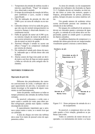 11-5
1 - Temperatura da entrada da turbina excede o
máximo especificado. “Pique” da tempera-
tura, observado e anotado.
2 - O tempo da aceleração da rotação da hélice,
para estabilizar a r.p.m., excede o tempo
especificado .
3 - Não há indicação da pressão do óleo até
5.000 r.p.m. na caixa de redução ou no mo-
tor.
4 - Labareda (chama visível na saída dos gases,
que não seja do normal enriquecimento) ou
excessiva fumaça é observada durante o a-
cendimento inicial.
5 - Falha da ignição do motor até 4.500 r.p.m.
ou máxima rotação do motor de partida (o
que ocorrer primeiro), e estagnação da rota-
ção do motor ou início de queda.
6 - Anormal vibração é notada ou ocorre um
afluxo ("surge") no compressor (indicado
por retorno de chama).
7 - Há combustível saindo pelo dreno da nace-
le, indicando que a válvula dreno não está
fechada.
8 - Alarme sonoro de fogo (isto pode ser devi-
do tanto a um foco de fogo no motor quanto
a falha na válvula de corte antigelo não fe-
chando).
MOTORES TURBOJATO
Operação de pré-vôo
Diferente dos procedimentos dos moto-
res convencionais de avião, o turbojato não re-
quer aquecimento de pré-vôo, é necessário so-
mente investigar se há suspeita de algum vaza-
mento ou mal funcionamento.
Antes da partida, verificamos se todas as
tampas protetoras das entradas da turbina foram
retiradas.
Se possível, colocamos o avião com o
nariz contra o sentido do vento, para obter me-
lhor refrigeração, partida mais rápida e melhor
desempenho do motor.
É especialmente importante que a aero-
nave esteja contra o vento, se o motor tiver que
ser calibrado.
A área de cheque em torno das turbinas
deve estar livre tanto de pessoal como de equi-
pamentos soltos.
As áreas de entrada e as de escapamento
perigosas dos turbojatos são ilustradas na figura
11-1. Cuidados devem ser tomados, na área on-
de são feitos os testes dos motores, quanto à
limpeza, principalmente de porcas, parafusos,
pedras, farrapos de pano ou outras matérias sol-
tas.
Um grande número de acidentes sérios
ocorre envolvendo pessoas nos arredores da
entrada de ar das turbinas.
Os tanques de combustível de aeronaves
devem ser checados quanto a presença de água
ou gelo, e a entrada de ar do motor deve ser ins-
pecionada, quanto ao estado geral e a presença
de objetos estranhos.
As palhetas dianteiras do compressor e a
entrada das aletas-guia devem ser inspecionadas
visualmente quanto a mossas e outros danos.
Figura 11-1 Áreas perigosas de entrada de ar e
de escapamento.
Se possível, o compressor deve ser che-
cado quanto a livre rotação, girando-se as pa-
lhetas com a mão.
Todos os controles do motor devem ser
operados e os instrumentos do motor e as luzes
 