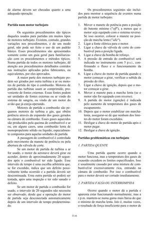 11-6
de alarme devem ser checadas quanto a uma
adequada operação.
Partida num motor turbojato
Os seguintes procedimentos são típicos
daqueles usados para partidas em muitos tipos
de motores turbojato. Existem, contudo, grandes
variações nos procedimentos, e de um modo
geral, não pode ser feito o uso de um padrão
básico. Esses procedimentos são apresentados
somente como um guia geral para familiariza-
ção com os procedimentos e métodos típicos.
Numa partida de todos os motores turbojato, dê
atenção aos procedimentos detalhados contidos
nas instruções aplicadas pelos fabricantes, ou
equivalentes, por eles aprovados.
A maior parte dos motores turbojato po-
dem ser girados por outra turbina a ar ou moto-
res de partida do tipo à combustão. Motores de
partida das turbinas usam ar comprimido, pro-
veniente de fontes externas. Essas fontes podem
ser unidades de fontes externas ou ar vindo do
sistema de sangria, ou vindo de um motor do
avião que já esteja operando.
Motores de partida a combustão são pe-
quenos motores de turbina a gás, que obtêm
potência através da expansão dos gases gerados
na câmara de combustão. Esses gases aquecidos
são produzidos pela queima do combustível e ar
ou, em alguns casos, uma combustão lenta de
monopropelente sólido ou líquido, especialmen-
te compostos para aquelas unidades de partida.
A passagem do combustível é controlada
pelo movimento da manete de potência ou pela
abertura da válvula de corte.
Se um motor de partida de turbina a ar
for usado, o motor da aeronave deverá girar ou
acender, dentro de aproximadamente 20 segun-
dos após o combustível ter sido ligado. Esse
intervalo de tempo é uma escolha arbitrária que,
se for excedido, indica que um defeito possi-
velmente tenha ocorrido e a partida deverá ser
descontinuada. Uma outra partida só poderá ser
tentada, após uma inspeção e ter sido sanado o
defeito.
Se um motor de partida a combustão for
usado, o intervalo de 20 segundos não necessita
ser observado, desde que a operação do motor
de partida seja desconectada automaticamente
depois de um intervalo de tempo predetermina-
do.
Os procedimentos seguintes são incluí-
dos para mostrar a sequência de eventos numa
partida de motor turbojato:
1. Mover a manete de potência para a posição
do batente mínimo ("off"), a menos que o
motor seja equipado com o sistema reverso.
Se isso ocorrer, colocar a manete na posi-
ção de marcha lenta ("idle").
2. Ligar a fonte elétrica para o motor.
3. Ligar a chave da válvula de corte do com-
bustível para a posição ligada.
4. Ligar a chave da bomba de reforço.
5. A pressão de entrada do combustível será
indicada no instrumento com 5 p.s.i., con-
firmando o fluxo e o funcionamento da
bomba.
6. Ligar a chave do motor de partida quando o
motor começar a girar, verificar a subida da
pressão do óleo.
7. Ligar a chave de ignição, depois que o mo-
tor começar a girar.
8. Mover a manete para a marcha lenta (se o
motor não for equipado com reverso).
9. A partida do motor (ignição) é indicada
pelo aumento da temperatura dos gases de
escapamento.
10. Depois que o motor estabilizar em marcha-
lenta, assegurar-se de que nenhum dos limi-
tes do motor foram excedidos.
11. Desligar a chave do motor de partida após o
motor pegar.
12. Desligar a chave de ignição.
Partidas problemáticas em turbojato
1. PARTIDA QUENTE
Uma partida quente ocorre quando o
motor funciona, mas a temperatura dos gases de
exaustão excedem os limites especificados. Isso
é usualmente causado por uma mistura de com-
bustível/ar excessivamente rica, entrando na
câmara de combustão. Por isso o combustível
para o motor deverá ser cortado imediatamente.
2. PARTIDA FALSA OU INTERROMPIDA
Ocorre quando o motor dá a partida e
aparenta estar funcionando normalmente, mas a
r.p.m. mantem-se numa gama mais baixa do que
o mínimo de marcha lenta. Isto é, muitas vezes,
o resultado de força insuficiente para o motor de
 