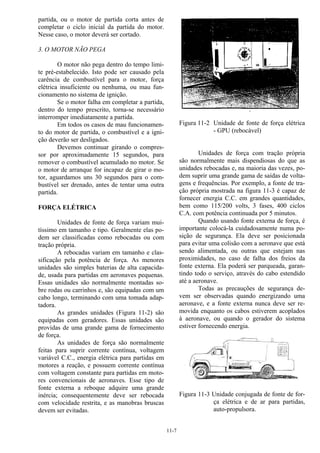 11-7
partida, ou o motor de partida corta antes de
completar o ciclo inicial da partida do motor.
Nesse caso, o motor deverá ser cortado.
3. O MOTOR NÃO PEGA
O motor não pega dentro do tempo limi-
te pré-estabelecido. Isto pode ser causado pela
carência de combustível para o motor, força
elétrica insuficiente ou nenhuma, ou mau fun-
cionamento no sistema de ignição.
Se o motor falha em completar a partida,
dentro do tempo prescrito, torna-se necessário
interromper imediatamente a partida.
Em todos os casos de mau funcionamen-
to do motor de partida, o combustível e a igni-
ção deverão ser desligados.
Devemos continuar girando o compres-
sor por aproximadamente 15 segundos, para
remover o combustível acumulado no motor. Se
o motor de arranque for incapaz de girar o mo-
tor, aguardamos uns 30 segundos para o com-
bustível ser drenado, antes de tentar uma outra
partida.
FORÇA ELÉTRICA
Unidades de fonte de força variam mui-
tíssimo em tamanho e tipo. Geralmente elas po-
dem ser classificadas como rebocadas ou com
tração própria.
A rebocadas variam em tamanho e clas-
sificação pela potência de força. As menores
unidades são simples baterias de alta capacida-
de, usada para partidas em aeronaves pequenas.
Essas unidades são normalmente montadas so-
bre rodas ou carrinhos e, são equipadas com um
cabo longo, terminando com uma tomada adap-
tadora.
As grandes unidades (Figura 11-2) são
equipadas com geradores. Essas unidades são
providas de uma grande gama de fornecimento
de força.
As unidades de força são normalmente
feitas para suprir corrente contínua, voltagem
variável C.C., energia elétrica para partidas em
motores a reação, e possuem corrente contínua
com voltagem constante para partidas em moto-
res convencionais de aeronaves. Esse tipo de
fonte externa a reboque adquire uma grande
inércia; consequentemente deve ser rebocada
com velocidade restrita, e as manobras bruscas
devem ser evitadas.
Figura 11-2 Unidade de fonte de força elétrica
- GPU (rebocável)
Unidades de força com tração própria
são normalmente mais dispendiosas do que as
unidades rebocadas e, na maioria das vezes, po-
dem suprir uma grande gama de saídas de volta-
gens e frequências. Por exemplo, a fonte de tra-
ção própria mostrada na figura 11-3 é capaz de
fornecer energia C.C. em grandes quantidades,
bem como 115/200 volts, 3 fases, 400 ciclos
C.A. com potência continuada por 5 minutos.
Quando usando fonte externa de força, é
importante colocá-la cuidadosamente numa po-
sição de segurança. Ela deve ser posicionada
para evitar uma colisão com a aeronave que está
sendo alimentada, ou outras que estejam nas
proximidades, no caso de falha dos freios da
fonte externa. Ela poderá ser parqueada, garan-
tindo todo o serviço, através do cabo estendido
até a aeronave.
Todas as precauções de segurança de-
vem ser observadas quando energizando uma
aeronave, e a fonte externa nunca deve ser re-
movida enquanto os cabos estiverem acoplados
à aeronave, ou quando o gerador do sistema
estiver fornecendo energia.
Figura 11-3 Unidade conjugada de fonte de for-
ça elétrica e de ar para partidas,
auto-propulsora.
 