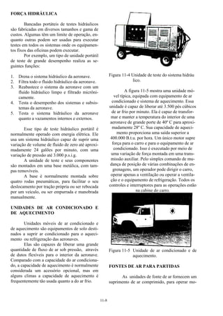 11-8
FORÇA HIDRÁULICA
Bancadas portáteis de testes hidráulicos
são fabricadas em diversos tamanhos e gama de
custos. Algumas têm um limite de operação, en-
quanto outras podem ser usadas para executar
testes em todos os sistemas onde os equipamen-
tos fixos das oficinas podem executar.
Por exemplo, um tipo de unidade portátil
de teste de grande desempenho realiza as se-
guintes funções:
1. Drena o sistema hidráulico da aeronave.
2. Filtra todo o fluido hidráulico da aeronave.
3. Reabastece o sistema da aeronave com um
fluído hidráulico limpo e filtrado micrôni-
camente.
4. Testa o desempenho dos sistemas e subsis-
temas da aeronave.
5. Testa o sistema hidráulico da aeronave
quanto a vazamentos internos e externos.
Esse tipo de teste hidráulico portátil é
normalmente operado com energia elétrica. Ele
usa um sistema hidráulico capaz de suprir uma
variação de volume de fluido de zero até aproxi-
madamente 24 galões por minuto, com uma
variação de pressão até 3.000 p.s.i.g.
A unidade de teste e seus componentes
são montados em uma base metálica, com tam-
pas removíveis.
A base é normalmente montada sobre
quatro rodas pneumáticas, para facilitar o seu
deslocamento por tração própria ou ser rebocada
por um veículo, ou ser empurrada e manobrada
manualmente.
UNIDADES DE AR CONDICIONADO E
DE AQUECIMENTO
Unidades móveis de ar condicionado e
de aquecimento são equipamentos de solo desti-
nados a suprir ar condicionado para o aqueci-
mento ou refrigeração das aeronaves.
Elas são capazes de liberar uma grande
quantidade de fluxo de ar sob pressão, através
de dutos flexíveis para o interior da aeronave.
Comparado com a capacidade do ar condiciona-
do, a capacidade de aquecimento é normalmente
considerada um acessório opcional, mas em
alguns climas a capacidade de aquecimento é
frequentemente tão usada quanto a do ar frio.
Figura 11-4 Unidade de teste do sistema hidráu
lico.
A figura 11-5 mostra uma unidade mó-
vel típica, equipada com equipamento de ar
condicionado e sistema de aquecimento. Essa
unidade é capaz de liberar até 3.500 pés cúbicos
de ar frio por minuto. Ela é capaz de transfor-
mar e manter a temperatura do interior de uma
aeronave de grande porte de 40º C para aproxi-
madamente 28º C. Sua capacidade de aqueci-
mento proporciona uma saída superior a
400.000 B.t.u. por hora. Um único motor supre
força para o carro e para o equipamento de ar
condicionado. Isso é executado por meio de
uma variação de força montada em uma trans-
missão auxiliar. Pelo simples comando de mu-
dança de posição de várias combinações de en-
grenagens, um operador pode dirigir o carro,
operar apenas a ventilação ou operar a ventila-
ção e o equipamento de refrigeração. Todos os
controles e interruptores para as operações estão
na cabine do carro.
Figura 11-5 Unidade de ar condicionado e de
aquecimento.
FONTES DE AR PARA PARTIDAS
As unidades de fonte de ar fornecem um
suprimento de ar comprimido, para operar mo-
 