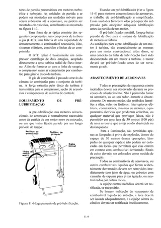 11-9
tores de partida pneumáticos em motores turbo-
élice e turbojato. As unidades de partida a ar
podem ser montadas em unidades móveis para
serem rebocadas até a aeronave, ou podem ser
montadas em veículos, semelhantes ao mostrado
na figura 11-3.
Uma fonte de ar típica consiste dos se-
guintes componentes: um compressor de turbina
a gás (GTC), uma bateria de alta capacidade de
armazenamento, o combustível necessário, óleo,
sistemas elétricos, controles e linhas de ar com-
primido.
O GTC típico é basicamente um com-
pressor centrífugo de dois estágios, acoplado
diretamente a uma turbina radial de fluxo inter-
no. Além de fornecer ar para a linha de sangria,
o compressor supre ar comprimido por combus-
tão para girar o disco da turbina.
O gás da combustão é passado através da
câmara de combustão para o conjunto da turbi-
na. A força extraída pelo disco da turbina é
transmitida para o compressor, seção de acessó-
rios e componentes do sistema de controle.
EQUIPAMENTO DE PRÉ-
LUBRIFICAÇÃO
A pré-lubrificação nos motores conven-
cionais de aeronaves é normalmente necessária
antes da partida de um motor novo ou estocado,
ou um que tenha ficado parado por um longo
período de tempo.
Figura 11-6 Equipamento de pré-lubrificação.
Usando um pré-lubrificador (ver a figura
11-6) para motores convencionais de aeronaves,
o trabalho de pré-lubrificação é simplificado.
Essas unidades fornecem óleo pré-aquecido sob
pressão para assegurar adequada lubrificação
antes da partida de um motor.
O pré-lubrificador portátil, fornece baixa
pressão de óleo para o sistema de lubrificação
de motores a turbina.
As condições para a pré-lubrificação de um mo-
tor à turbina, são essencialmente as mesmas
para um motor convencional. além disso, se
uma conexão da linha de lubrificação tiver sido
desconectada em um motor a turbina, o motor
deverá ser pré-lubrificado antes de ser nova-
mente girado.
ABASTECIMENTO DE AERONAVES
Todas as precauções de segurança contra
incêndios devem ser observadas durante os pro-
cessos de abastecimento. Não é permitido fumar
na aeronave, ou ao seu redor, durante o abaste-
cimento. Do mesmo modo, são proibidos lampi-
ões a óleo, velas ou fósforos. Interruptores elé-
tricos, comutadores, dínamos ou motores, equi-
pamentos elétricos que produzam centelhas, ou
qualquer material que provoque faísca, não é
permitido em uma área de 30 metros (100 pés)
de uma aeronave que esteja sendo abastecida ou
destanqueada.
Para a iluminação, são permitidas ape-
nas as lâmpadas à prova de explosão, dentro do
espaço de 30 metros dessas operações; lâm-
padas de qualquer espécie não podem ser colo-
cadas em locais que permitam que elas entrem
em contato com combustível derramado. Sinais
de aviso deverão ser colocados como medida de
precaução.
Todos os combustíveis de aeronaves, ou
outros combustíveis líquidos que forem aciden-
talmente derramados devem ser removidos ime-
diatamente com jatos de água, ou cobertos com
camadas de espuma para evitar ignição, ou neu-
tralizados por outros meios.
A equipe contra incêndios deverá ser no-
tificada, se necessário.
Se houver indicação de vazamento de
combustível líquido no subsolo, a área deverá
ser isolada adequadamente, e a equipe contra in-
cêndios deverá ser notificada imediatamente.
 