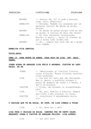 PERFEIÇÃO/               CAPÍTULO 011                 PÁGINA 010


         MOURÃO          —— (bravo) Ah, é?! E cadê a herança
                         toda, hein, Ermelita?!
         ERMELITA        —— Entenda. Também vou golpeada por um
                         marginal fajuta! Me deram um golpe,
                         Mourão.
         MOURÃO          —— Te deram um golpe porque você me deu
                         um golpe. A justiça de Deus não falha!
         ERMELITA        —— Eu tava realmente necessitada,
                         Mourão. E agora... agora tô vivendo do
                         que a minha irmã Jurema tem.
         MOURÃO          —— Ah... espero que você não dê o golpe
                         nela também.

ERMELITA FICA SENTIDA.

Corta para:

CENA 12. ZONA NORTE DE SAMPA. CASA PAIS DE LISA. INT. SALA.
TARDE.

JOANA ACABA DE ABRAÇAR LISA FELIZ E ANIMADA. CLEITON AO LADO
DELES, DE PÉ.

         JOANA           —— (emocionada, p/ Cleiton) Cleiton,
                         nossa filhinha. Nossa filhinha resolveu
                         nosso problema.
         LISA            —— Pra mim foi mais que uma obrigação.
                         Mas ó, gente, a prefeita alongou o
                         prazo de despejo de vocês a 2 meses, o
                         que é um milagre.
         CLEITON         —— Filha, não estamos te atrapalhando,
                         não?
         LISA            —— Ah, pai. Família é família! Sempre
                         que tiver a meu alcance, eu farei.
         CLEITON         —— (orgulhoso) E agradecemos muito,
                         viu.

O CELULAR QUE TÁ NA BOLSA, NO SOFÁ, DE LISA COMEÇA A TOCAR.

         LISA            —— Ai, deve ser o meu!

LISA PEGA O CELULAR DA BOLSA. CAMINHA PRA UM CANTO CALMO,
ENQUANTO JOANA E CLEITON SE ABRAÇAM FELIZES. LISA ATENDE.

         LISA            —— (ao cel) Alô?
 