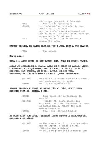 PERFEIÇÃO/            CAPÍTULO 011                  PÁGINA 012


                      cá, do quê que você tá falando?!
         JECA         —— Vem ou não vem comigo?
         RAQUEL       —— (bufa, off ao cel) Aff! Tá bom,
                      João Alves... me pega
                      aqui na minha casa. (debochada) Ah!
                      Nem te conto! Vem ver a porta nova que
                      eu pus aqui. Tu vai amar!
         JECA         —— (ri, ao cel) Ah! Tá nadando na
                      grana. Bom saber.

RAQUEL DESLIGA NA MAIOR CARA DE PAU E JECA FICA A VER NAVIOS.

         JECA         —— Que safada!

Corta para:

CENA 14. AERO PORTO DE SÃO PAULO. EXT. ÁREA DE POUSO. TARDE.

AVIÃO JÁ ATERRISSADO. Corta. ABRE-SE A PORTA DO AVIÃO. LINDA,
CONSERVADA E CHIQUÉRRIMA, VEM DESCENDO DA ESCADA DO AVIÃO,
DESIRRÉ. ELA CAMINHA UM POUCO. ATRÁS, SIMONE TODA
DESENGONÇADA COM TRÊS MALAS ÀS MÃOS, QUASE TROPEÇANDO.

         DESIRRÉ      —— Cuidado, Simone! Você sabe o quanto
                      amo você, pra morrer assim!
         SIMONE       —— (toda atrapalhada) Ô!

SIMONE TROPEÇA E TODAS AS MALAS VÃO AO CHÃO, JUNTO DELA.
DESIRRÉ VIRA-SE. COMEÇA A RIR.

         SIMONE       —— Rico adora rir da desgraça dos
                      outros!
         DESIRRÉ      —— (rindo) Ah, minha amiga! Foi
                      engraçado! Vai! Não precisava carregar
                      as minhas malas. Johnny faz isso.
                      Aliás, cadê ele?
         SIMONE       —— Ué... foi escrever novela!

AS DUAS RIEM COM GOSTO. DESIRRÉ AJUDA SIMONE A LEVANTAR-SE.
DESIRRÉ FICA SÉRIA.

         DESIRRÉ      —— Mas você sabe, Si... a única coisa
                      que me importa é achar a minha
                      filhinha. Maria Helena!
         SIMONE       —— Ô! Já eu penso que ela morreu tem
 