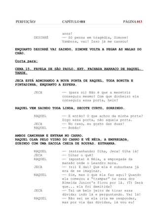 PERFEIÇÃO/            CAPÍTULO 011                  PÁGINA 013


                      anos!
         DESIRRÉ      —— Só pensa em tragédia, Simone!
                      Vambora, vai! Isso já me cansou!

ENQUANTO DESIRRÉ VAI SAINDO, SIMONE VOLTA A PEGAR AS MALAS DO
CHÃO.

Corta para:

CENA 15. FAVELA DE SÃO PAULO. EXT. FACHADA BARRACO DE RAQUEL.
TARDE.

JECA ESTÁ ADMIRANDO A NOVA PORTA DE RAQUEL, TODA BONITA E
PINTADINHA, ENQUANTO A ESPERA.

         JECA         —— (para si) Não é que a meretriz
                      conseguiu mesmo? Com que dinheiro ela
                      conseguiu essa porta, hein?

RAQUEL VEM SAINDO TODA LINDA, DECOTE CURTO, SORRINDO.

         RAQUEL       —— E então? O que achou da minha porta?
                      Digo essa porta, não aquela porta.
         JECA         —— No caso, eu gosto das duas!
         RAQUEL       —— Bobão!

AMBOS CAMINHAM E ENTRAM NO CARRO.
RAQUEL OLHA PELO VIDRO DO CARRO E VÊ NÉIA, A EMPREGADA,
SUBINDO COM UMA SACOLA CHEIA DE ROUPAS. ESTRANHA.

         RAQUEL       —— (estranhando) Olha, Jeca! Olha lá!
         JECA         —— Olhar o quê?
         RAQUEL       —— (aponta) A Néia, a empregada da
                      mansão onde o Leandro mora.
         JECA         —— (ri) E daí? Que ela é suburbana já
                      era de se imaginar.
         RAQUEL       —— Sim, mas o que ela faz aqui? Quando
                      ela começou a “trampar” na casa dos
                      Almeida Junior's ficou por lá. (T) Será
                      que... ela foi demitida?
         JECA         —— Taí um belo jeito de tirar essa
                      dúvida: indo lá e perguntando. Vai lá!
         RAQUEL       —— Não sei se ela iria me responder,
                      mas por via das dúvidas, lá vou eu!
 