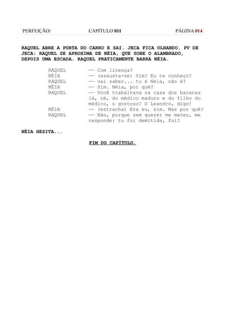 PERFEIÇÃO/            CAPÍTULO 011                  PÁGINA 014


RAQUEL ABRE A PORTA DO CARRO E SAI. JECA FICA OLHANDO. PV DE
JECA: RAQUEL SE APROXIMA DE NÉIA, QUE SOBE O ALAMBRADO,
DEPOIS UMA ESCADA. RAQUEL PRATICAMENTE BARRA NÉIA.

         RAQUEL       —— Com licença?
         NÉIA         —— (assusta-se) Sim? Eu te conheço?
         RAQUEL       —— vai saber... tu é Néia, não é?
         NÉIA         —— Sim. Néia, por quê?
         RAQUEL       —— Você trabalhava na casa dos bacanas
                      lá, né, do médico maduro e do filho do
                      médico, o gostoso? O Leandro, digo!
         NÉIA         —— (estranha) Era eu, sim. Mas por quê?
         RAQUEL       —— Não, porque sem querer me meter, me
                      responde: tu foi demitida, foi?

NÉIA HESITA...

                      FIM DO CAPÍTULO.
 