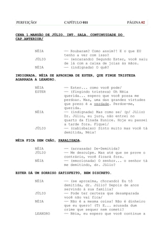 PERFEIÇÃO/            CAPÍTULO 011                   PÁGINA 02


CENA 1.MANSÃO DE JÚLIO. INT. SALA. CONTINUIDADE DO
CAP.ANTERIOR/


         NÉIA         —— Roubaram? Como assim?! E o que EU
                      tenho a ver com isso?
         JÚLIO        —— (encarando) Segundo Ester, você saiu
                      de lá com a caixa de joias às mãos.
         NÉIA         —— (indignada) O quê?

INDIGNADA, NÉIA SE APROXIMA DE ESTER, QUE FINGE TRISTEZA
AGARRADA A LEANDRO.

         NÉIA         —— Ester... como você pode/
         ESTER        —— (fingindo tristeza) Oh Néia
                      querida... espero que você possa me
                      perdoar. Mas, uma das grandes virtudes
                      que prezo é a verdade. Perdoe-me,
                      querida.
         NÉIA         —— (indignada) Mas como se/ (p/ Júlio)
                      Dr. Júlio, eu juro, não entrei no
                      quarto da finada Eunice. Hoje eu passei
                      a tarde fora. Fiquei/
         JÚLIO        —— (cabisbaixo) Sinto muito mas você tá
                      demitida, Néia!

NÉIA FICA SEM CHÃO, PARALISADA.

         NÉIA         —— (arrasada) De-Demitida?
         JÚLIO        —— Me desculpe. Mas até que se prove o
                      contrário, você ficará fora.
         NÉIA         —— (emocionada) O senhor... o senhor tá
                      me demitindo, dr. Júlio?

ESTER DÁ UM SORRISO SATISFEITO, BEM DISCRETO.

         NÉIA         —— (se aproxima, chorando) Eu tô
                      demitida, dr. Júlio? Depois de anos
                      servindo à sua família?
         JÚLIO        —— Pode ter certeza que desamparada
                      você não vai fica/
         NÉIA         —— Não é a mesma coisa! Não é dinheiro
                      que eu quero! (T) E... acusada dum
                      crime que sequer nem cometi?
         LEANDRO      —— Néia, eu espero que você continue a
 