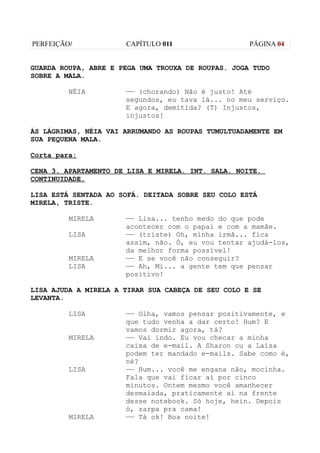 PERFEIÇÃO/            CAPÍTULO 011                  PÁGINA 04


GUARDA ROUPA, ABRE E PEGA UMA TROUXA DE ROUPAS. JOGA TUDO
SOBRE A MALA.

         NÉIA         —— (chorando) Não é justo! Até
                      segundos, eu tava lá... no meu serviço.
                      E agora, demitida? (T) Injustos,
                      injustos!

ÀS LÁGRIMAS, NÉIA VAI ARRUMANDO AS ROUPAS TUMULTUADAMENTE EM
SUA PEQUENA MALA.

Corta para:

CENA 3. APARTAMENTO DE LISA E MIRELA. INT. SALA. NOITE.
CONTINUIDADE.

LISA ESTÁ SENTADA AO SOFÁ. DEITADA SOBRE SEU COLO ESTÁ
MIRELA, TRISTE.

         MIRELA       —— Lisa... tenho medo do que pode
                      acontecer com o papai e com a mamãe.
         LISA         —— (triste) Oh, minha irmã... fica
                      assim, não. Ó, eu vou tentar ajudá-los,
                      da melhor forma possível!
         MIRELA       —— E se você não conseguir?
         LISA         —— Ah, Mi... a gente tem que pensar
                      positivo!

LISA AJUDA A MIRELA A TIRAR SUA CABEÇA DE SEU COLO E SE
LEVANTA.

         LISA         —— Olha, vamos pensar positivamente, e
                      que tudo venha a dar certo! Hum? E
                      vamos dormir agora, tá?
         MIRELA       —— Vai indo. Eu vou checar a minha
                      caixa de e-mail. A Sharon ou a Laísa
                      podem ter mandado e-mails. Sabe como é,
                      né?
         LISA         —— Hum... você me engana não, mocinha.
                      Fala que vai ficar aí por cinco
                      minutos. Ontem mesmo você amanhecer
                      desmaiada, praticamente aí na frente
                      desse notebook. Só hoje, hein. Depois
                      ó, zarpa pra cama!
         MIRELA       —— Tá ok! Boa noite!
 