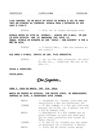 PERFEIÇÃO/            CAPÍTULO 011                  PÁGINA 05


LISA CAMINHA, DÁ UM BEIJO NO ROSTO DE MIRELA E SAI DE CENA
INDO EM DIREÇÃO AO CORREDOR. MIRELA PEGA O NOTEBOOK AO SEU
LADO E LIGA-O.

         MIRELA       —— Bora ver se chegou mensagem nova!

MIRELA ENTRA NO SITE DA 'HOTMAIL'. ACESSA SEU E-MAIL. VÊ QUE
LÁ ESTÁ ESCRITO: UMA (S) MENSAGEM (NS) NOVA (S).
TENSO. MIRELA SE ESPANTA AO LER “PAULO – SEM ASSUNTO” E PÕE A
MÃO NA BOCA.

         MIRELA       —— O Paulo? Mas... como ele acessou ao
                      meu e-mail?

ELA ABRE O E-MAIL. DEPOIS DE LER, FICA PENSATIVA.

         MIRELA       —— (p/ si) Ele quer conversar. De novo?
                      Eu não vou... (indecisa) Não sei se eu
                      deva ir.

PAIRA A INDECISÃO.

Corta para:


                     Dia Seguinte...
CENA 5. CASA DE MARIA. INT. DIA. SALA.

MARIA EM FRENTE AO ESPELHO, COM DECOTE CURTO, SE EMBELEZANDO.
SENTADA AO SOFÁ, A OBSERVANDO ESTÁ JUREMA.

         MARIA        —— (animada) Ai, Jurema, você sabe que
                      sexta-feira é meu dia preferido, né!
         JUREMA       —— Ô! Mas também, é o dia que você pode
                      abraçar seu filho, né. E passar com ele
                      o fim de semana todo.
         MARIA        —— Exatamente! É o dia também que eu
                      posso esfregar na cara dos meus pais
                      que eu tenho potencial pra cuidar do
                      Pedro Júnior!
         JUREMA       —— É, mas vê lá. Cuidado pra não armar
                      um quiproquó lá, e assustar o menino.
         MARIA        —— Juízo não me falta, minha amiga!
 