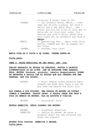 PERFEIÇÃO/            CAPÍTULO 011                   PÁGINA 06


                      (vira-se) E então? Como eu tô?
         JUREMA       —— (se levanta) Assim, Maria... você
                      sabe que te acho lindona, né? Você é
                      séria, mas é uma gata! Miau... mas
                      assim, pra ver teu filho eu acho que tu
                      devia pôr um troço mais longo. Pra
                      mostrar que você é séria, senão teus
                      pais nunca vão se convencer que você é
                      séria!
         MARIA        —— (pensativa) Hum... agora você falou
                      bonito. Também pra dar um exemplo pro
                      meu filho.
         JUREMA       —— Verdade. Faça isso!

MARIA VIRA-SE E VOLTA A SE OLHAR. JUREMA SENTA-SE.

Corta para:

CENA 6. FEIRA MUNICIPAL DE SÃO PAULO. EXT. DIA.

VÁRIAS BARRACAS DE FEIRAS DE VERDURAS, FRUTAS E OBJETOS
DIFERENCIADOS AO AR LIVRE. CAM SE APROXIMA DUMA BARRACA.
NELA, MOURÃO (barbudo, gordinho, cabelos despenteados) ACABA
DE ENTREGAR A SACOLA COM AS FRUTAS QUE ELE VENDERA PRA UMA
SENHORA, QUE VAI SAINDO.

         MOURÃO       —— Volte sempre, minha senhora! Aqui,
                      freguês que paga leva fruta e até vai
                      pra cama com aquele vos fala! (ri)

ELE COMEÇA A RIR SOZINHO. UMA PESSOA VÊ MOURÃO DE COSTAS.
COMEÇA A CAMINHAR. PASSOS LEVES. A PESSOA CHEGA POR TRÁS E
TOCA OS OMBROS DE MOURÃO. ELE SE ASSUSTA E VIRA-SE.

         MOURÃO       —— (assustado) Eita!

REVELA ERMELITA, SÉRIA OLHANDO PRA MOURÃO.

         MOURÃO       —— (surpreso) Ermelita?
         ERMELITA     —— (séria) Eu mesma, em carne e
                      gordura! Quero ter uma conversa com
                      você, seu crápula!

MOURÃO FICA CURIOSO. ERMELITA O ENCARA.
Corta para:
 