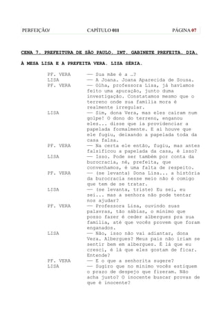 PERFEIÇÃO/            CAPÍTULO 011                  PÁGINA 07



CENA 7. PREFEITURA DE SÃO PAULO. INT. GABINETE PREFEITA. DIA.

À MESA LISA E A PREFEITA VERA. LISA SÉRIA.

         PF. VERA     —— Sua mãe é a …?
         LISA         —— A Joana. Joana Aparecida de Sousa.
         PF. VERA     —— Olha, professora Lisa, já havíamos
                      feito uma apuração, junto duma
                      investigação. Constatamos mesmo que o
                      terreno onde sua família mora é
                      realmente irregular.
         LISA         —— Sim, dona Vera, mas eles caíram num
                      golpe! O dono do terreno, enganou
                      eles... disse que ia providenciar a
                      papelada formalmente. E aí houve que
                      ele fugiu, deixando a papelada toda da
                      casa falsa.
         PF. VERA     —— Na certa ele então, fugiu, mas antes
                      falsificou a papelada da casa, é isso?
         LISA         —— Isso. Pode ser também por conta da
                      burocracia, né, prefeita, que
                      convenhamos, é uma falta de respeito.
         PF. VERA     —— (se levanta) Dona Lisa... a história
                      da burocracia nesse meio não é comigo
                      que tem de se tratar.
         LISA         —— (se levanta, triste) Eu sei, eu
                      sei... mas a senhora não pode tentar
                      nos ajudar?
         PF. VERA     —— Professora Lisa, ouvindo suas
                      palavras, tão sábias, o mínimo que
                      posso fazer é ceder albergues pra sua
                      família, até que vocês provem que foram
                      enganados.
         LISA         —— Não, isso não vai adiantar, dona
                      Vera. Albergues? Meus pais não iriam se
                      sentir bem em albergues. É lá que eu
                      cresci, é lá que eles gostam de ficar.
                      Entende?
         PF. VERA     —— E o que a senhorita sugere?
         LISA         —— Sugiro que no minimo vocês estiquem
                      o prazo de despejo que fizeram. Não
                      acha justo? O inocente buscar provas de
                      que é inocente?
 