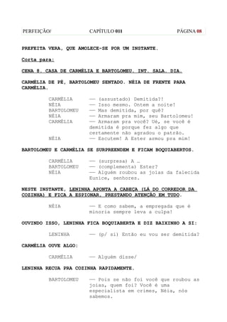 PERFEIÇÃO/            CAPÍTULO 011                  PÁGINA 08


PREFEITA VERA, QUE AMOLECE-SE POR UM INSTANTE.

Corta para:

CENA 8. CASA DE CARMÉLIA E BARTOLOMEU. INT. SALA. DIA.

CARMÉLIA DE PÉ, BARTOLOMEU SENTADO. NÉIA DE FRENTE PARA
CARMÉLIA.

         CARMÉLIA     —— (assustado) Demitida?!
         NÉIA         —— Isso mesmo. Ontem a noite!
         BARTOLOMEU   —— Mas demitida, por quê?
         NÉIA         —— Armaram pra mim, seu Bartolomeu!
         CARMÉLIA     —— Armaram pra você? Ué, se você é
                      demitida é porque fez algo que
                      certamente não agradou o patrão.
         NÉIA         —— Escutem! A Ester armou pra mim!

BARTOLOMEU E CARMÉLIA SE SURPREENDEM E FICAM BOQUIABERTOS.

         CARMÉLIA     —— (surpresa) A …
         BARTOLOMEU   —— (complementa) Ester?
         NÉIA         —— Alguém roubou as joias da falecida
                      Eunice, senhores.

NESTE INSTANTE, LENINHA APONTA A CABEÇA (LÁ DO CORREDOR DA
COZINHA) E FICA A ESPIONAR, PRESTANDO ATENÇÃO EM TUDO.

         NÉIA         —— E como sabem, a empregada que é
                      minoria sempre leva a culpa!

OUVINDO ISSO, LENINHA FICA BOQUIABERTA E DIZ BAIXINHO A SI:

         LENINHA      —— (p/ si) Então eu vou ser demitida?

CARMÉLIA OUVE ALGO:

         CARMÉLIA     —— Alguém disse/

LENINHA RECUA PRA COZINHA RAPIDAMENTE.

         BARTOLOMEU   —— Pois se não foi você que roubou as
                      joias, quem foi? Você é uma
                      especialista em crimes, Néia, nós
                      sabemos.
 