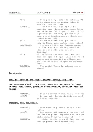 PERFEIÇÃO/            CAPÍTULO 011                  PÁGINA 09


         NÉIA         —— Olha pra mim, senhor Bartolomeu. Vê
                      se eu tenho cara de roubar joias de
                      defunta? Deus me livre!
         CARMÉLIA     —— (faz “em nome do Pai”) Ui! Me
                      arrepiou tudo! Quem roubou essas joias
                      não há de ser feliz, pelo visto. Baixou
                      a pomba-gira “ne” mim, que não tive
                      nada a ver, imagina com o cidadão que
                      roubou essas joias?
         NÉIA         —— Eu tenho certeza de que foi a
                      própria Ester quem roubou essas joias!
         BARTOLOMEU   —— Tá, mas e aí? O que faremos agora?
                      Com a Néia fora da mansão, vamos ir
                      adiante com o plano de eu ser o
                      detetive?
         NÉIA         —— (decidido) Certeza! Uai! Não vão
                      desistir agora! Porque, veja bem: não é
                      porque saí da mansão que a Ester vai
                      desistir de descobrir quem escancarou o
                      cofre.
         CARMÉLIA     —— Tem razão! Vamos ir adiante com o
                      plano!

Corta para:


CENA 11. BECO DE SÃO PAULO. BARRACO MOURÃO. INT. DIA.

VEM ENTRANDO MOURÃO. EM SEGUIDA ERMELITA. AO BATER OS OLHOS
NA CASA TODA VELHA, QUEBRADA E DESARRUMADA, ERMELITA FICA COM
RECEIO.

         ERMELITA     —— Deus me livre! É aqui que você mora?
         MOURÃO       —— É, por quê? Depois de tudo que você
                      me tomou, Ermelita.

ERMELITA FICA BALANÇADA.

         ERMELITA     —— Quem mexe em passado, quer ele de
                      volta.
         MOURÃO       —— Não quero. Até porque viver com você
                      foi uma das piores experiências em toda
                      minha vida. Golpista miserável!
         ERMELITA     —— (séria) Mourão... eu só fugi com tua
                      herança porque tava necessitada.
 