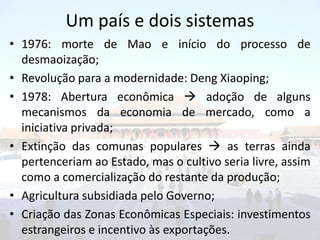 Um país e dois sistemas
• 1976: morte de Mao e início do processo de
  desmaoização;
• Revolução para a modernidade: Deng Xiaoping;
• 1978: Abertura econômica  adoção de alguns
  mecanismos da economia de mercado, como a
  iniciativa privada;
• Extinção das comunas populares  as terras ainda
  pertenceriam ao Estado, mas o cultivo seria livre, assim
  como a comercialização do restante da produção;
• Agricultura subsidiada pelo Governo;
• Criação das Zonas Econômicas Especiais: investimentos
  estrangeiros e incentivo às exportações.
 