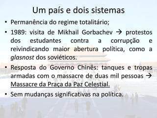 Um país e dois sistemas
• Permanência do regime totalitário;
• 1989: visita de Mikhail Gorbachev  protestos
  dos estudantes contra a corrupção e
  reivindicando maior abertura política, como a
  glasnost dos soviéticos.
• Resposta do Governo Chinês: tanques e tropas
  armadas com o massacre de duas mil pessoas 
  Massacre da Praça da Paz Celestial.
• Sem mudanças significativas na política.
 