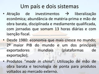 Um país e dois sistemas
• Atração de investimentos  liberalização
  econômica; abundância de matéria-prima e mão de
  obra barata, disciplinada e mediamente qualificada,
  com jornadas que somam 13 horas diárias e com
  isenção fiscal.
• Desde 1980: economia que mais cresce no mundo;
  2º maior PIB do mundo e um dos principais
  exportadores       mundiais     (plataformas    de
  exportação);
• Produtos “made in china”: Utilização de mão de
  obra barata e tecnologia de ponta para produtos
  voltados ao mercado externo.
 