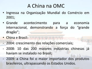 A China na OMC
• Ingressa na Organização Mundial do Comércio em
  2001;
• Grande       acontecimento     para    a   economia
  internacional, demonstrando a força do “grande
  dragão”;
• China e Brasil:
- 2004: crescimento das relações comerciais;
- 2008: 10 das 200 maiores indústrias chinesas já
  haviam se instalado no Brasil;
- 2009: a China foi o maior importador dos produtos
  brasileiros, ultrapassando os Estados Unidos.
 