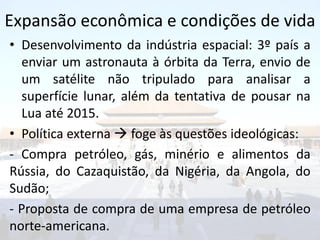 Expansão econômica e condições de vida
• Desenvolvimento da indústria espacial: 3º país a
  enviar um astronauta à órbita da Terra, envio de
  um satélite não tripulado para analisar a
  superfície lunar, além da tentativa de pousar na
  Lua até 2015.
• Política externa  foge às questões ideológicas:
- Compra petróleo, gás, minério e alimentos da
Rússia, do Cazaquistão, da Nigéria, da Angola, do
Sudão;
- Proposta de compra de uma empresa de petróleo
norte-americana.
 