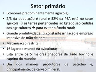 Setor primário
• Economia predominantemente agrícola;
• 2/3 da população é rural e 52% da PEA está no setor
  agrícola  as terras pertencentes ao Estado são cedidas
  aos agricultores  para evitar o êxodo rural;
• Grande produtividade  constante irrigação e emprego
  intensivo de mão de obra;
• Mecanização restrita;
• 1º lugar do mundo na avicultura;
• Está entre os 5 maiores criadores de gado bovino e
  caprino do mundo;
• Um dos maiores produtores de petróleo e,
  principalmente, de carvão mineral.
 