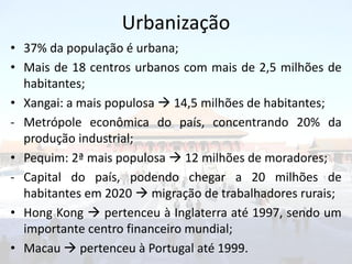 Urbanização
• 37% da população é urbana;
• Mais de 18 centros urbanos com mais de 2,5 milhões de
  habitantes;
• Xangai: a mais populosa  14,5 milhões de habitantes;
- Metrópole econômica do país, concentrando 20% da
  produção industrial;
• Pequim: 2ª mais populosa  12 milhões de moradores;
- Capital do país, podendo chegar a 20 milhões de
  habitantes em 2020  migração de trabalhadores rurais;
• Hong Kong  pertenceu à Inglaterra até 1997, sendo um
  importante centro financeiro mundial;
• Macau  pertenceu à Portugal até 1999.
 