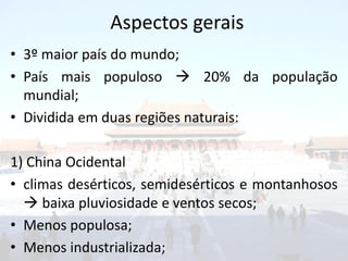 Aspectos gerais
• 3º maior país do mundo;
• País mais populoso  20% da população
  mundial;
• Dividida em duas regiões naturais:

1) China Ocidental
• climas desérticos, semidesérticos e montanhosos
   baixa pluviosidade e ventos secos;
• Menos populosa;
• Menos industrializada;
 
