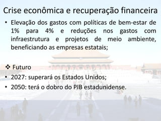 Crise econômica e recuperação financeira
• Elevação dos gastos com políticas de bem-estar de
  1% para 4% e reduções nos gastos com
  infraestrutura e projetos de meio ambiente,
  beneficiando as empresas estatais;

 Futuro
• 2027: superará os Estados Unidos;
• 2050: terá o dobro do PIB estadunidense.
 