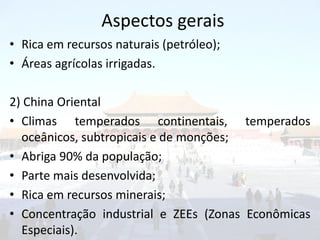 Aspectos gerais
• Rica em recursos naturais (petróleo);
• Áreas agrícolas irrigadas.

2) China Oriental
• Climas temperados continentais, temperados
  oceânicos, subtropicais e de monções;
• Abriga 90% da população;
• Parte mais desenvolvida;
• Rica em recursos minerais;
• Concentração industrial e ZEEs (Zonas Econômicas
  Especiais).
 