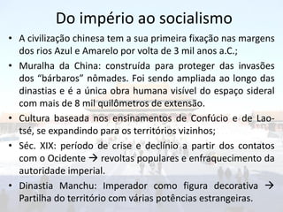 Do império ao socialismo
• A civilização chinesa tem a sua primeira fixação nas margens
  dos rios Azul e Amarelo por volta de 3 mil anos a.C.;
• Muralha da China: construída para proteger das invasões
  dos “bárbaros” nômades. Foi sendo ampliada ao longo das
  dinastias e é a única obra humana visível do espaço sideral
  com mais de 8 mil quilômetros de extensão.
• Cultura baseada nos ensinamentos de Confúcio e de Lao-
  tsé, se expandindo para os territórios vizinhos;
• Séc. XIX: período de crise e declínio a partir dos contatos
  com o Ocidente  revoltas populares e enfraquecimento da
  autoridade imperial.
• Dinastia Manchu: Imperador como figura decorativa 
  Partilha do território com várias potências estrangeiras.
 