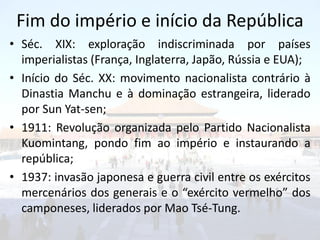 Fim do império e início da República
• Séc. XIX: exploração indiscriminada por países
  imperialistas (França, Inglaterra, Japão, Rússia e EUA);
• Início do Séc. XX: movimento nacionalista contrário à
  Dinastia Manchu e à dominação estrangeira, liderado
  por Sun Yat-sen;
• 1911: Revolução organizada pelo Partido Nacionalista
  Kuomintang, pondo fim ao império e instaurando a
  república;
• 1937: invasão japonesa e guerra civil entre os exércitos
  mercenários dos generais e o “exército vermelho” dos
  camponeses, liderados por Mao Tsé-Tung.
 